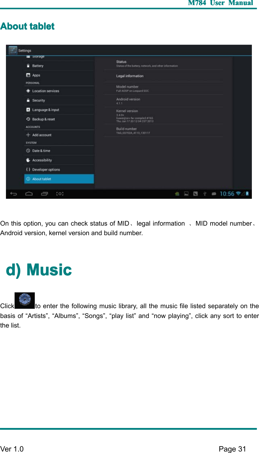 M784M784M784M784 UserUserUserUser ManualManualManualManualVer 1 .0 Page31AAAA boutboutboutbout tablettablettablettabletO n this option, you can check status of MID 、legal information 、MID model number 、Android version, kernel version and build number.d)d)d)d) MMMM usicusicusicusicClick to enter the following music library, all the music file listed separately on thebasis of “ Artists ” , “ Albums ” , “ Songs ” , “ play list ” and “ now playing ” , click any sort to enterthe list.