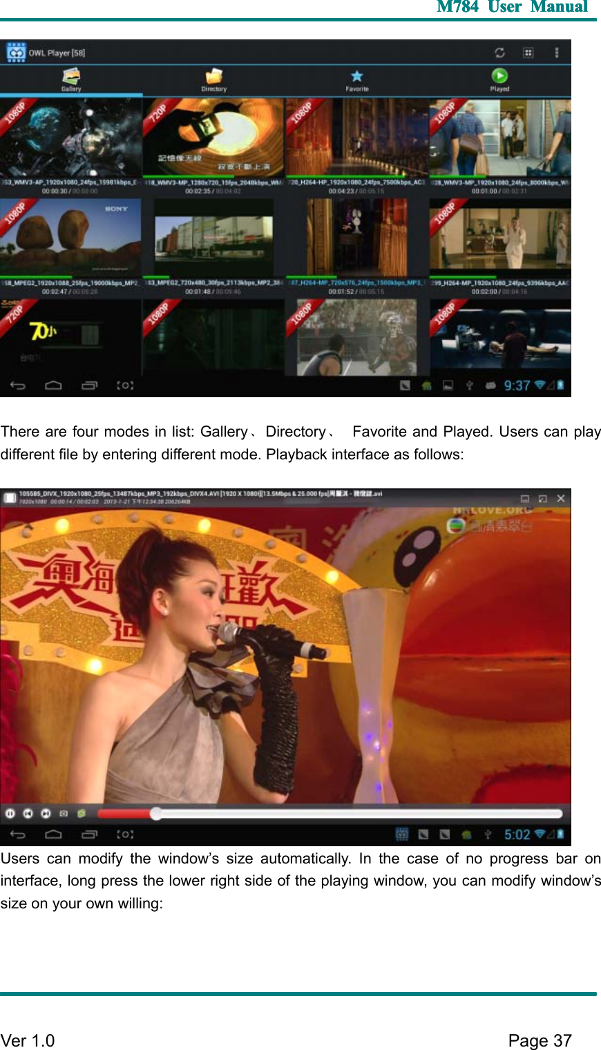 M784M784M784M784 UserUserUserUser ManualManualManualManualVer 1 .0 Page37T here are four modes in list: Gallery 、Directory 、F avorite and Played. U sers can playdifferent file by entering different mode. P layback interface as follows:U sers can modify the window ’ s size automatically. I n the case of no progress bar oninterface, long press the lower right side of the playing window, you can modify window ’ ssize on your own willing: