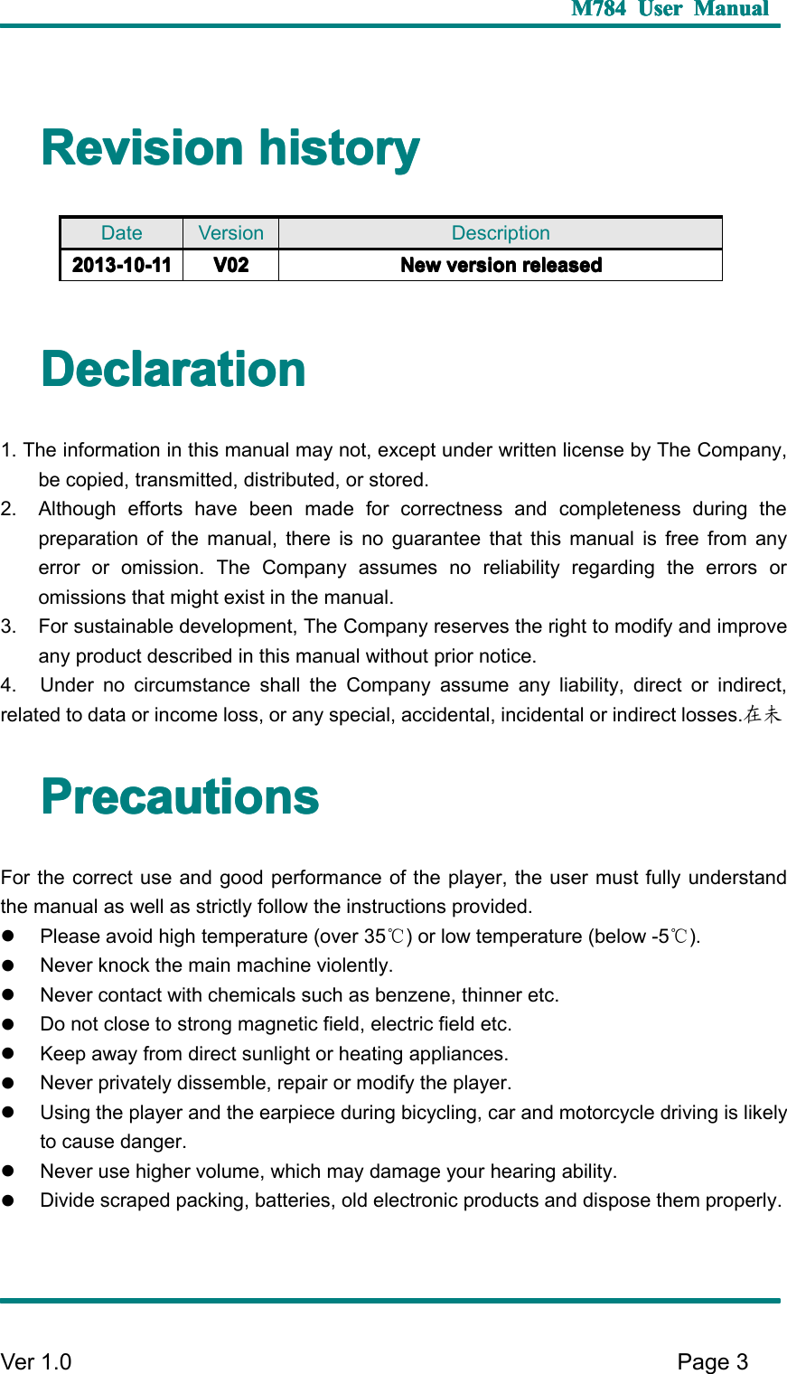 M784M784M784M784 UserUserUserUser ManualManualManualManualVer 1 .0 Page3RevisionRevisionRevisionRevision historyhistoryhistoryhistoryDeclarationDeclarationDeclarationDeclaration1. The information in this manual may not, except under written license by The Company,be copied, transmitted, distributed, or stored.2. Although efforts have been made for correctness and completeness during thepreparation of the manual, there is no guarantee that this manual is free from anyerror or omission. The Company assumes no reliability regarding the errors oromissions that might exist in the manual.3. For sustainable development, The Company reserves the right to modify and improveany product described in this manual without prior notice.4. Under no circumstance shall the Company assume any liability, direct or indirect,related to data or income loss, or any special, accidental, incidental or indirect losses. 在未PrecautionsPrecautionsPrecautionsPrecautionsFor the correct use and good performance of the player, the user must fully understandthe manual as well as strictly follow the instructions provided.�Please avoid high temperature (over 35 ℃) or low temperature (below -5 ℃).�Never knock the main machine violently.�Never contact with chemicals such as benzene, thinner etc.�Do not close to strong magnetic field, electric field etc.�Keep away from direct sunlight or heating appliances.�Never privately dissemble, repair or modify the player.�Using the player and the earpiece during bicycling, car and motorcycle driving is likelyto cause danger.�Never use higher volume, which may damage your hearing ability.�Divide scraped packing, batteries, old electronic products and dispose them properly.Date Version Description2013-2013-2013-2013- 10101010 -11-11-11-11 V02V02V02V02 NewNewNewNew versionversionversionversion releasedreleasedreleasedreleased