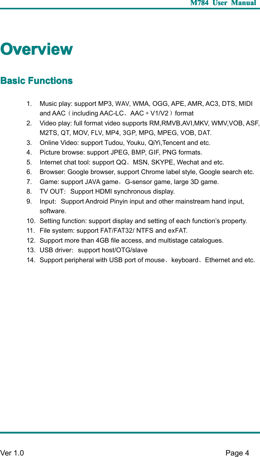 M784M784M784M784 UserUserUserUser ManualManualManualManualVer 1 .0 Page4OverviewOverviewOverviewOverviewBasicBasicBasicBasic FunctionsFunctionsFunctionsFunctions1. Music play: support MP3,WAV,WMA, OGG, APE, AMR, AC3, DTS, MIDIand AAC （including AAC-LC 、AAC ＋V1/V2 ）format2. Video play: full format video supports RM,RMVB,AVI,MKV, WMV, VOB , ASF,M2TS,QT,MOV,FLV,MP4,3GP,MPG, MPEG, VOB,DAT.3. Online Video: support Tudou, Youku, QiYi,Tencent and etc .4. Picture browse: support JPEG,BMP, GIF,PNG formats.5. Internet chat tool: support QQ 、MSN , SKYPE, Wechat and etc .6. Browser: Google browser, support Chrome label style, Google search etc.7. Game : supportJAVAgame ，G-sensor game , large 3D game .8. TV OUT ：Support HDMI synchronous display .9. Input ：Support Android Pinyin input and other mainstream hand input,software.10. Setting function: support display and setting of each function ’ s property.11.File system: supportFAT/FAT32/ NTFS andexFAT.12. Support more than 4GB file access, and multistage catalogue s .13. USB driver ：support host/OTG/slave14. Support peripheral with USB port of mouse 、keyboard 、Ethernet and etc.