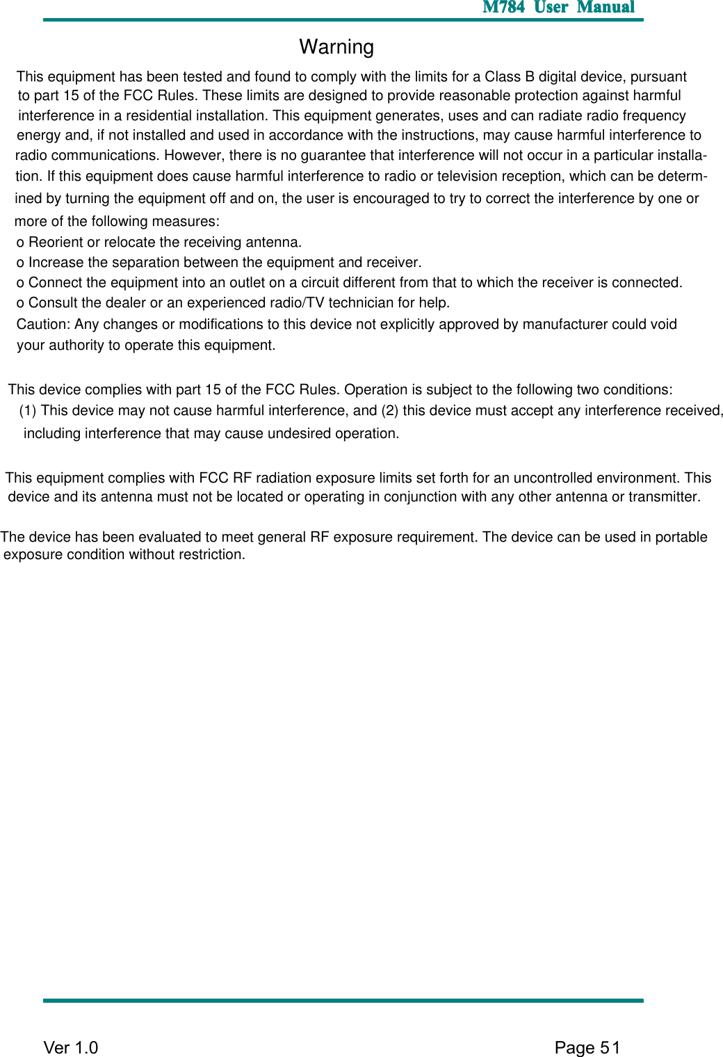  M784 M784 M784 M784User User User UserManual Manual Manual ManualVer1.0Page51Warningo Reorient or relocate the receiving antenna.o Increase the separation between the equipment and receiver.o Connect the equipment into an outlet on a circuit different from that to which the receiver is connected.o Consult the dealer or an experienced radio/TV technician for help.This equipment has been tested and found to comply with the limits for a Class B digital device, pursuant to part 15 of the FCC Rules. These limits are designed to provide reasonable protection against harmful interference in a residential installation. This equipment generates, uses and can radiate radio frequency energy and, if not installed and used in accordance with the instructions, may cause harmful interference to radio communications. However, there is no guarantee that interference will not occur in a particular installa-tion. If this equipment does cause harmful interference to radio or television reception, which can be determ-ined by turning the equipment off and on, the user is encouraged to try to correct the interference by one or more of the following measures:Caution: Any changes or modifications to this device not explicitly approved by manufacturer could void your authority to operate this equipment. This device complies with part 15 of the FCC Rules. Operation is subject to the following two conditions: (1) This device may not cause harmful interference, and (2) this device must accept any interference received, including interference that may cause undesired operation. This equipment complies with FCC RF radiation exposure limits set forth for an uncontrolled environment. This device and its antenna must not be located or operating in conjunction with any other antenna or transmitter. The device has been evaluated to meet general RF exposure requirement. The device can be used in portable exposure condition without restriction.