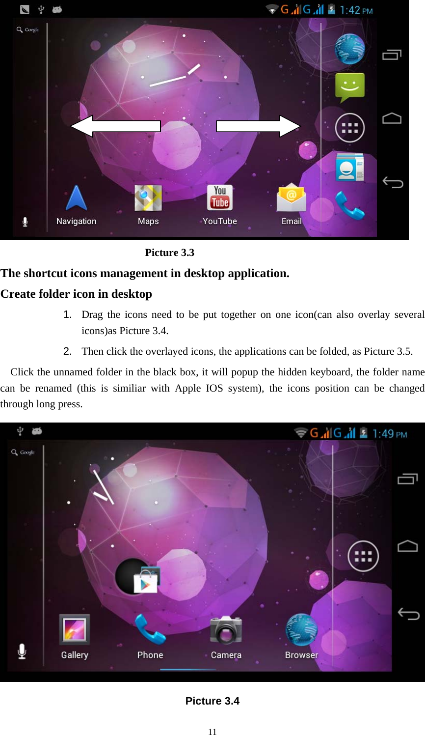     11                            Picture 3.3 The shortcut icons management in desktop application. Create folder icon in desktop 1.  Drag the icons need to be put together on one icon(can also overlay several icons)as Picture 3.4.   2.  Then click the overlayed icons, the applications can be folded, as Picture 3.5. Click the unnamed folder in the black box, it will popup the hidden keyboard, the folder name can be renamed (this is similiar with Apple IOS system), the icons position can be changed through long press.  Picture 3.4 