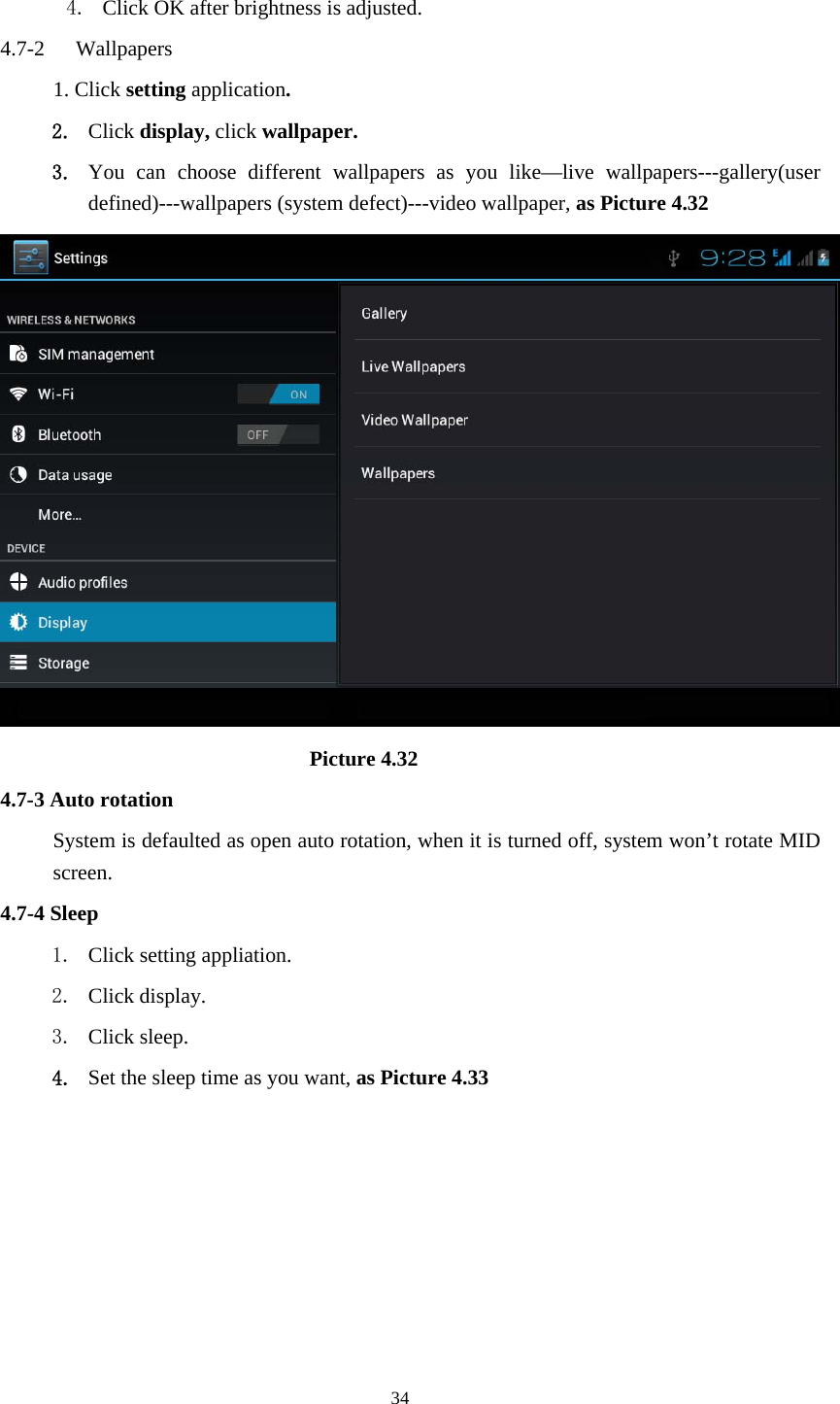     34 4. Click OK after brightness is adjusted. 4.7-2  Wallpapers 1. Click setting application. 2. Click display, click wallpaper. 3. You can choose different wallpapers as you like—live wallpapers---gallery(user defined)---wallpapers (system defect)---video wallpaper, as Picture 4.32                               Picture 4.32 4.7-3 Auto rotation System is defaulted as open auto rotation, when it is turned off, system won’t rotate MID screen. 4.7-4 Sleep 1. Click setting appliation. 2. Click display. 3. Click sleep. 4. Set the sleep time as you want, as Picture 4.33 