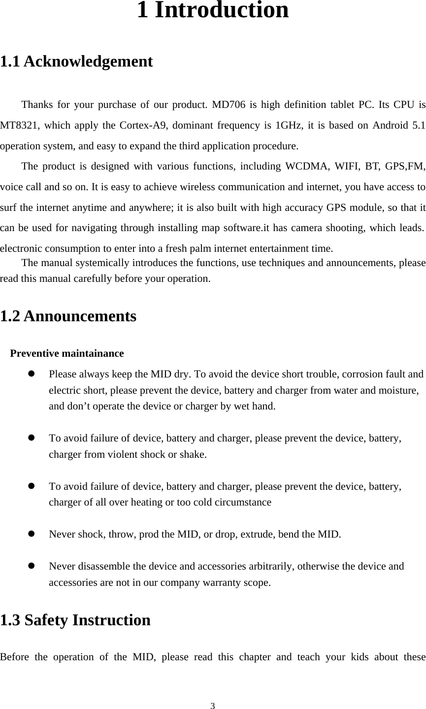    31 Introduction 1.1 Acknowledgement     Thanks for your purchase of our product. MD706 is high definition tablet PC. Its CPU is MT8321, which apply the Cortex-A9, dominant frequency is 1GHz, it is based on Android 5.1 operation system, and easy to expand the third application procedure. The product is designed with various functions, including WCDMA, WIFI, BT, GPS,FM, voice call and so on. It is easy to achieve wireless communication and internet, you have access to surf the internet anytime and anywhere; it is also built with high accuracy GPS module, so that it can be used for navigating through installing map software.it has camera shooting, which leads. electronic consumption to enter into a fresh palm internet entertainment time.   The manual systemically introduces the functions, use techniques and announcements, please read this manual carefully before your operation. 1.2 Announcements   Preventive maintainance   z Please always keep the MID dry. To avoid the device short trouble, corrosion fault and electric short, please prevent the device, battery and charger from water and moisture, and don’t operate the device or charger by wet hand.    z To avoid failure of device, battery and charger, please prevent the device, battery, charger from violent shock or shake.  z To avoid failure of device, battery and charger, please prevent the device, battery, charger of all over heating or too cold circumstance  z Never shock, throw, prod the MID, or drop, extrude, bend the MID.  z Never disassemble the device and accessories arbitrarily, otherwise the device and accessories are not in our company warranty scope. 1.3 Safety Instruction     Before the operation of the MID, please read this chapter and teach your kids about these 