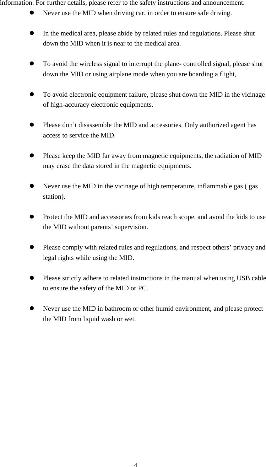     4information. For further details, please refer to the safety instructions and announcement. z Never use the MID when driving car, in order to ensure safe driving.  z In the medical area, please abide by related rules and regulations. Please shut down the MID when it is near to the medical area.  z To avoid the wireless signal to interrupt the plane- controlled signal, please shut down the MID or using airplane mode when you are boarding a flight,    z To avoid electronic equipment failure, please shut down the MID in the vicinage of high-accuracy electronic equipments.  z Please don’t disassemble the MID and accessories. Only authorized agent has access to service the MID.  z Please keep the MID far away from magnetic equipments, the radiation of MID may erase the data stored in the magnetic equipments.  z Never use the MID in the vicinage of high temperature, inflammable gas ( gas station).   z Protect the MID and accessories from kids reach scope, and avoid the kids to use the MID without parents’ supervision.  z Please comply with related rules and regulations, and respect others’ privacy and legal rights while using the MID.  z Please strictly adhere to related instructions in the manual when using USB cable to ensure the safety of the MID or PC.  z Never use the MID in bathroom or other humid environment, and please protect the MID from liquid wash or wet.           