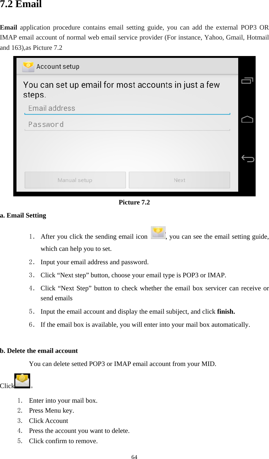     647.2 Email Email application procedure contains email setting guide, you can add the external POP3 OR IMAP email account of normal web email service provider (For instance, Yahoo, Gmail, Hotmail and 163),as Picture 7.2  Picture 7.2 a. Email Setting 1． After you click the sending email icon  , you can see the email setting guide, which can help you to set.   2． Input your email address and password. 3． Click “Next step” button, choose your email type is POP3 or IMAP. 4． Click “Next Step” button to check whether the email box servicer can receive or send emails 5． Input the email account and display the email subiject, and click finish. 6． If the email box is available, you will enter into your mail box automatically.  b. Delete the email account You can delete setted POP3 or IMAP email account from your MID. Click 。 1. Enter into your mail box. 2. Press Menu key. 3. Click Account 4. Press the account you want to delete. 5. Click confirm to remove. 