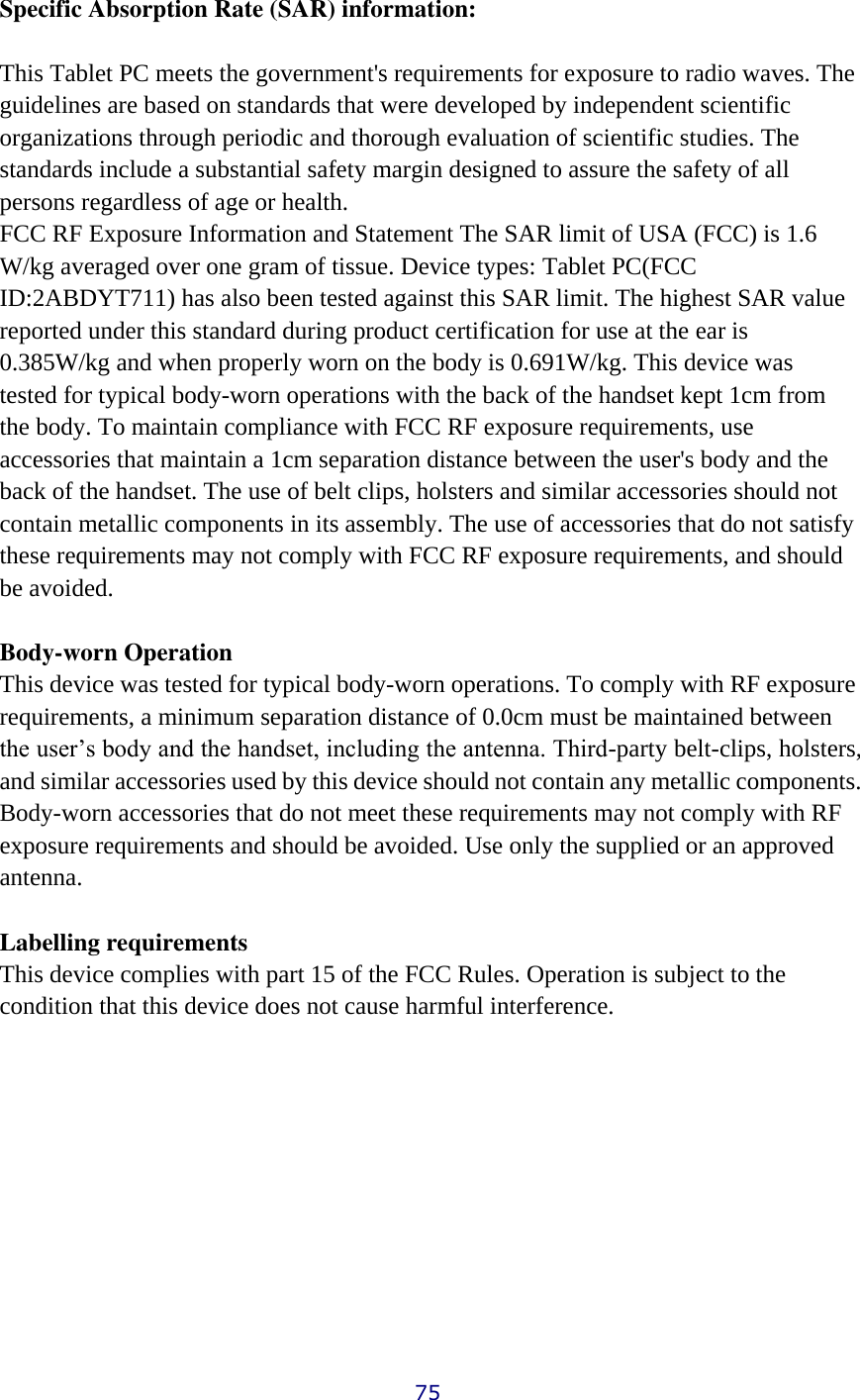 Specific Absorption Rate (SAR) information:  This Tablet PC meets the government&apos;s requirements for exposure to radio waves. The guidelines are based on standards that were developed by independent scientific organizations through periodic and thorough evaluation of scientific studies. The standards include a substantial safety margin designed to assure the safety of all persons regardless of age or health. FCC RF Exposure Information and Statement The SAR limit of USA (FCC) is 1.6 W/kg averaged over one gram of tissue. Device types: Tablet PC(FCC ID:2ABDYT711) has also been tested against this SAR limit. The highest SAR value reported under this standard during product certification for use at the ear is 0.385W/kg and when properly worn on the body is 0.691W/kg. This device was tested for typical body-worn operations with the back of the handset kept 1cm from the body. To maintain compliance with FCC RF exposure requirements, use accessories that maintain a 1cm separation distance between the user&apos;s body and the back of the handset. The use of belt clips, holsters and similar accessories should not contain metallic components in its assembly. The use of accessories that do not satisfy these requirements may not comply with FCC RF exposure requirements, and should be avoided.  Body-worn Operation This device was tested for typical body-worn operations. To comply with RF exposure requirements, a minimum separation distance of 0.0cm must be maintained between the user’s body and the handset, including the antenna. Third-party belt-clips, holsters, and similar accessories used by this device should not contain any metallic components. Body-worn accessories that do not meet these requirements may not comply with RF exposure requirements and should be avoided. Use only the supplied or an approved antenna.  Labelling requirements This device complies with part 15 of the FCC Rules. Operation is subject to the condition that this device does not cause harmful interference.            75 