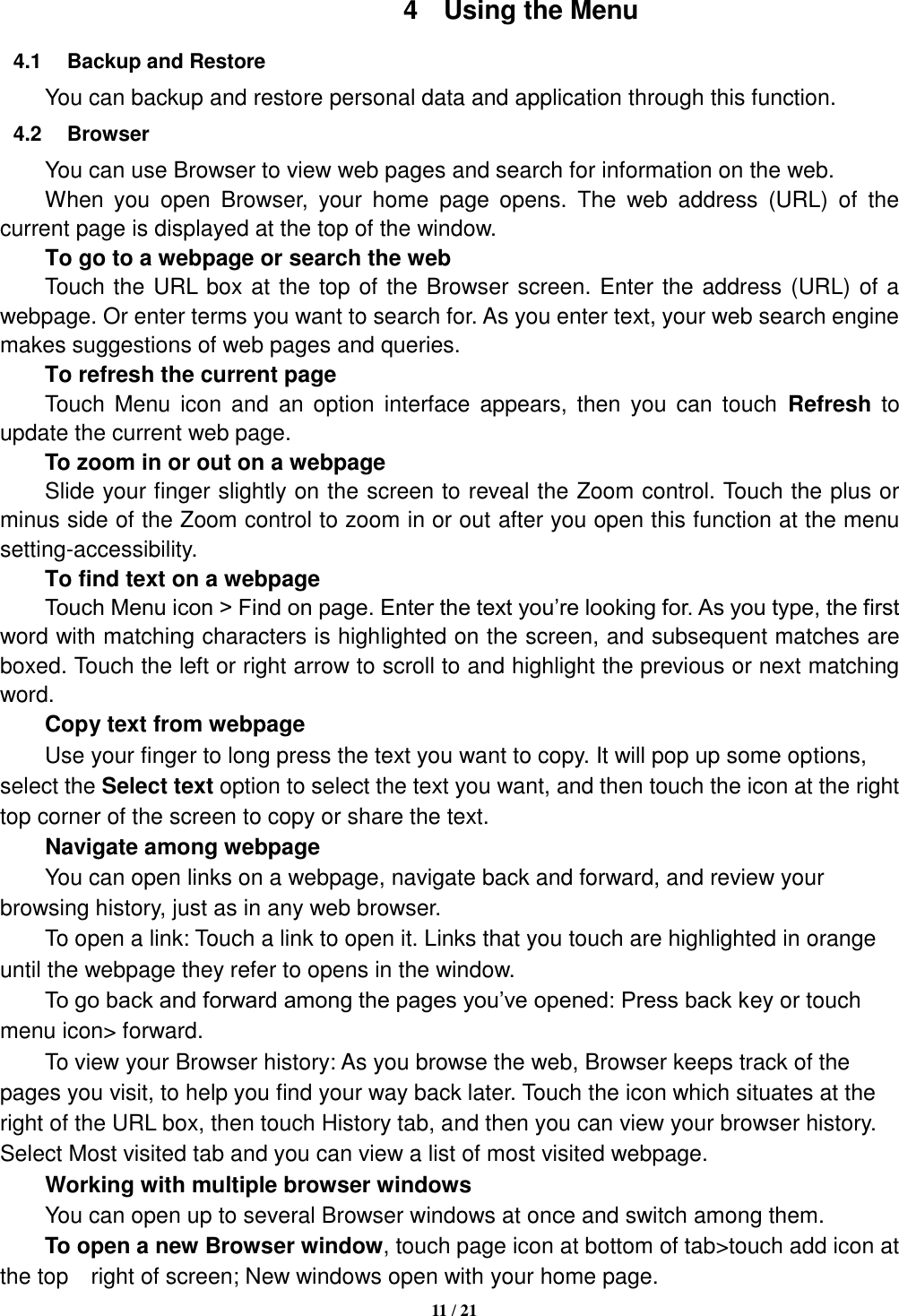   11 / 21  4  Using the Menu 4.1  Backup and Restore You can backup and restore personal data and application through this function. 4.2  Browser You can use Browser to view web pages and search for information on the web. When  you  open  Browser,  your  home  page  opens.  The  web  address  (URL)  of  the current page is displayed at the top of the window. To go to a webpage or search the web Touch the URL box at the top of the Browser screen. Enter the address (URL) of a webpage. Or enter terms you want to search for. As you enter text, your web search engine makes suggestions of web pages and queries.      To refresh the current page     Touch  Menu  icon  and  an option  interface appears,  then  you  can  touch  Refresh  to update the current web page.     To zoom in or out on a webpage Slide your finger slightly on the screen to reveal the Zoom control. Touch the plus or minus side of the Zoom control to zoom in or out after you open this function at the menu setting-accessibility.     To find text on a webpage Touch Menu icon &gt; Find on page. Enter the text you’re looking for. As you type, the first word with matching characters is highlighted on the screen, and subsequent matches are boxed. Touch the left or right arrow to scroll to and highlight the previous or next matching word.     Copy text from webpage Use your finger to long press the text you want to copy. It will pop up some options, select the Select text option to select the text you want, and then touch the icon at the right top corner of the screen to copy or share the text. Navigate among webpage You can open links on a webpage, navigate back and forward, and review your browsing history, just as in any web browser.       To open a link: Touch a link to open it. Links that you touch are highlighted in orange until the webpage they refer to opens in the window. To go back and forward among the pages you’ve opened: Press back key or touch menu icon&gt; forward.       To view your Browser history: As you browse the web, Browser keeps track of the pages you visit, to help you find your way back later. Touch the icon which situates at the right of the URL box, then touch History tab, and then you can view your browser history. Select Most visited tab and you can view a list of most visited webpage.   Working with multiple browser windows     You can open up to several Browser windows at once and switch among them.      To open a new Browser window, touch page icon at bottom of tab&gt;touch add icon at the top    right of screen; New windows open with your home page. 