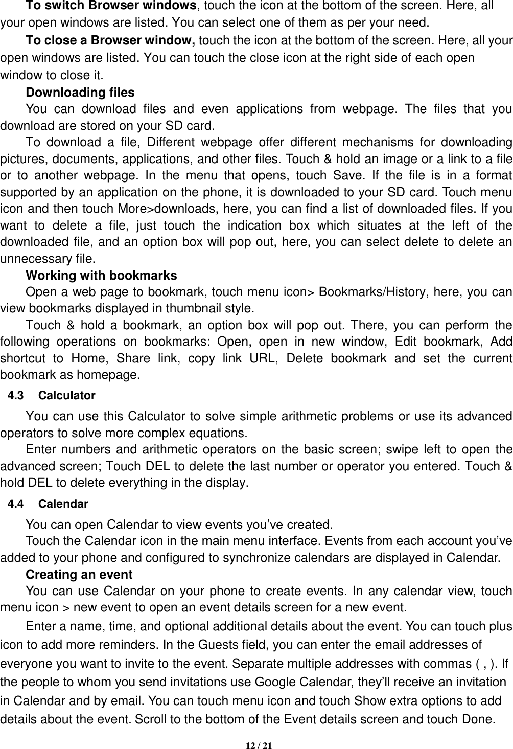   12 / 21      To switch Browser windows, touch the icon at the bottom of the screen. Here, all your open windows are listed. You can select one of them as per your need.     To close a Browser window, touch the icon at the bottom of the screen. Here, all your open windows are listed. You can touch the close icon at the right side of each open window to close it.      Downloading files You  can  download  files  and  even  applications  from  webpage.  The  files  that  you download are stored on your SD card.     To  download  a  file,  Different  webpage  offer  different  mechanisms  for  downloading pictures, documents, applications, and other files. Touch &amp; hold an image or a link to a file or  to  another  webpage.  In  the  menu  that  opens,  touch  Save.  If  the  file  is  in  a  format supported by an application on the phone, it is downloaded to your SD card. Touch menu icon and then touch More&gt;downloads, here, you can find a list of downloaded files. If you want  to  delete  a  file,  just  touch  the  indication  box  which  situates  at  the  left  of  the downloaded file, and an option box will pop out, here, you can select delete to delete an unnecessary file.     Working with bookmarks     Open a web page to bookmark, touch menu icon&gt; Bookmarks/History, here, you can view bookmarks displayed in thumbnail style.   Touch  &amp; hold  a  bookmark,  an option  box will  pop  out. There, you can  perform the following  operations  on  bookmarks:  Open,  open  in  new  window,  Edit  bookmark,  Add shortcut  to  Home,  Share  link,  copy  link  URL,  Delete  bookmark  and  set  the  current bookmark as homepage. 4.3  Calculator     You can use this Calculator to solve simple arithmetic problems or use its advanced operators to solve more complex equations.     Enter numbers and arithmetic operators on the basic screen; swipe left to open the advanced screen; Touch DEL to delete the last number or operator you entered. Touch &amp; hold DEL to delete everything in the display. 4.4  Calendar You can open Calendar to view events you’ve created.   Touch the Calendar icon in the main menu interface. Events from each account you’ve added to your phone and configured to synchronize calendars are displayed in Calendar.     Creating an event You can use Calendar on your phone to create events. In any calendar view, touch menu icon &gt; new event to open an event details screen for a new event.   Enter a name, time, and optional additional details about the event. You can touch plus icon to add more reminders. In the Guests field, you can enter the email addresses of everyone you want to invite to the event. Separate multiple addresses with commas ( , ). If the people to whom you send invitations use Google Calendar, they’ll receive an invitation in Calendar and by email. You can touch menu icon and touch Show extra options to add details about the event. Scroll to the bottom of the Event details screen and touch Done. 