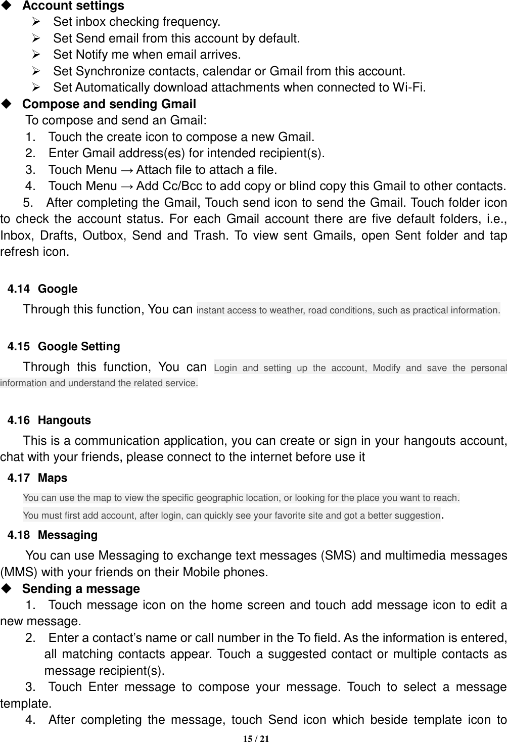   15 / 21   Account settings     Set inbox checking frequency.     Set Send email from this account by default.     Set Notify me when email arrives.     Set Synchronize contacts, calendar or Gmail from this account.     Set Automatically download attachments when connected to Wi-Fi.  Compose and sending Gmail   To compose and send an Gmail:   1.    Touch the create icon to compose a new Gmail.   2.    Enter Gmail address(es) for intended recipient(s).     3.    Touch Menu → Attach file to attach a file.     4.    Touch Menu → Add Cc/Bcc to add copy or blind copy this Gmail to other contacts.     5.  After completing the Gmail, Touch send icon to send the Gmail. Touch folder icon to check  the account status. For each  Gmail account there  are five default folders, i.e., Inbox, Drafts, Outbox, Send and  Trash.  To view sent  Gmails, open  Sent folder  and  tap refresh icon.  4.14  Google Through this function, You can instant access to weather, road conditions, such as practical information.  4.15  Google Setting Through  this  function,  You  can  Login  and  setting  up  the  account,  Modify  and  save  the  personal information and understand the related service.  4.16  Hangouts This is a communication application, you can create or sign in your hangouts account, chat with your friends, please connect to the internet before use it 4.17  Maps You can use the map to view the specific geographic location, or looking for the place you want to reach. You must first add account, after login, can quickly see your favorite site and got a better suggestion. 4.18  Messaging You can use Messaging to exchange text messages (SMS) and multimedia messages (MMS) with your friends on their Mobile phones.  Sending a message   1.    Touch message icon on the home screen and touch add message icon to edit a new message.     2.    Enter a contact’s name or call number in the To field. As the information is entered, all matching contacts appear. Touch a suggested contact or multiple contacts as message recipient(s).     3.    Touch  Enter  message  to  compose  your  message.  Touch  to  select  a  message template.     4.    After  completing  the  message,  touch  Send  icon  which  beside  template  icon  to 