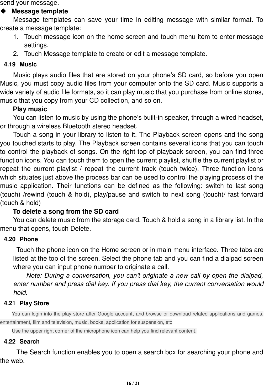   16 / 21  send your message.    Message template   Message  templates  can  save  your  time  in  editing  message  with  similar  format.  To create a message template:   1.  Touch message icon on the home screen and touch menu item to enter message settings.   2.  Touch Message template to create or edit a message template.   4.19  Music Music plays audio files that are stored on your phone’s SD card, so before you open Music, you must copy audio files from your computer onto the SD card. Music supports a wide variety of audio file formats, so it can play music that you purchase from online stores, music that you copy from your CD collection, and so on.   Play music You can listen to music by using the phone’s built-in speaker, through a wired headset, or through a wireless Bluetooth stereo headset. Touch a song in your library to listen to it. The Playback screen opens and the song you touched starts to play. The Playback screen contains several icons that you can touch to control the playback of songs. On the right-top of playback screen, you can find three function icons. You can touch them to open the current playlist, shuffle the current playlist or repeat  the  current  playlist  /  repeat  the  current  track  (touch  twice).  Three function  icons which situates just above the process bar can be used to control the playing process of the music  application.  Their  functions  can  be  defined  as  the  following:  switch  to  last  song (touch) /rewind (touch &amp; hold), play/pause and switch to next song (touch)/ fast forward (touch &amp; hold)   To delete a song from the SD card You can delete music from the storage card. Touch &amp; hold a song in a library list. In the menu that opens, touch Delete. 4.20  Phone   Touch the phone icon on the Home screen or in main menu interface. Three tabs are listed at the top of the screen. Select the phone tab and you can find a dialpad screen where you can input phone number to originate a call.     Note: During a conversation, you can’t originate a new call by open the dialpad, enter number and press dial key. If you press dial key, the current conversation would hold.   4.21  Play Store You can login into the play store after Google account, and browse or download related applications and games, entertainment, film and television, music, books, application for suspension, etc Use the upper right corner of the microphone icon can help you find relevant content. 4.22  Search The Search function enables you to open a search box for searching your phone and the web.   