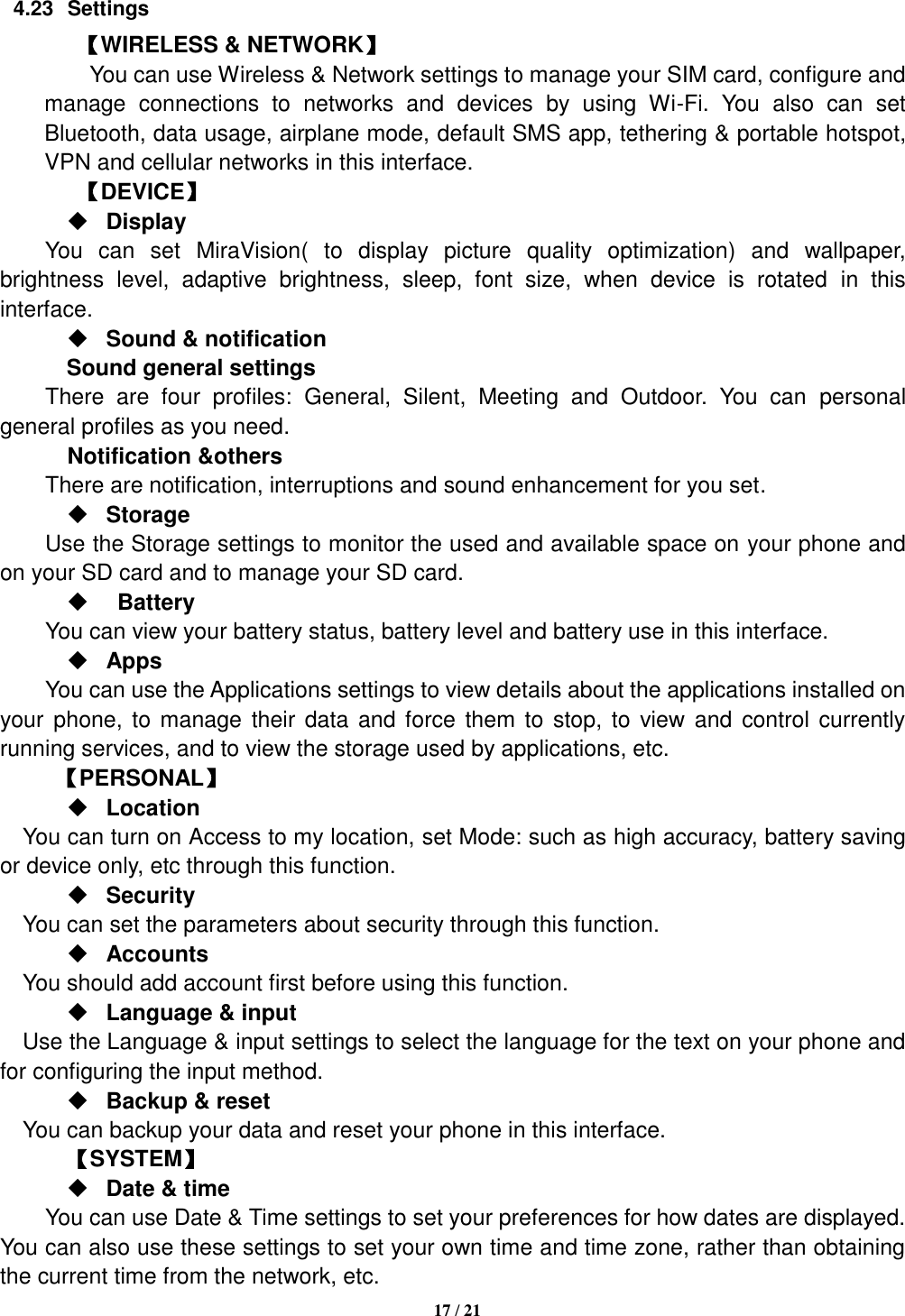   17 / 21  4.23  Settings 【WIRELESS &amp; NETWORK】     You can use Wireless &amp; Network settings to manage your SIM card, configure and manage  connections  to  networks  and  devices  by  using  Wi-Fi.  You  also  can  set Bluetooth, data usage, airplane mode, default SMS app, tethering &amp; portable hotspot, VPN and cellular networks in this interface.       【DEVICE】  Display You  can  set  MiraVision(  to  display  picture  quality  optimization)  and  wallpaper, brightness  level,  adaptive  brightness,  sleep,  font  size,  when  device  is  rotated  in  this interface.  Sound &amp; notification Sound general settings There  are  four  profiles:  General,  Silent,  Meeting  and  Outdoor.  You  can  personal general profiles as you need.   Notification &amp;others There are notification, interruptions and sound enhancement for you set.  Storage Use the Storage settings to monitor the used and available space on your phone and on your SD card and to manage your SD card.    Battery   You can view your battery status, battery level and battery use in this interface.  Apps You can use the Applications settings to view details about the applications installed on your phone, to manage their  data and force  them to  stop, to  view and  control currently running services, and to view the storage used by applications, etc.      【PERSONAL】  Location      You can turn on Access to my location, set Mode: such as high accuracy, battery saving or device only, etc through this function.  Security You can set the parameters about security through this function.    Accounts You should add account first before using this function.  Language &amp; input Use the Language &amp; input settings to select the language for the text on your phone and for configuring the input method.  Backup &amp; reset You can backup your data and reset your phone in this interface.    【SYSTEM】  Date &amp; time     You can use Date &amp; Time settings to set your preferences for how dates are displayed. You can also use these settings to set your own time and time zone, rather than obtaining the current time from the network, etc. 