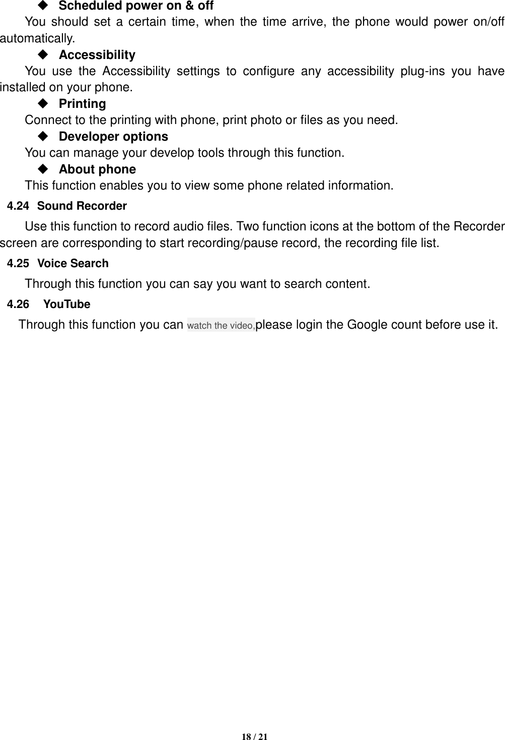   18 / 21   Scheduled power on &amp; off      You  should  set  a certain  time,  when the time arrive, the phone would  power on/off automatically.  Accessibility You  use  the  Accessibility  settings  to  configure  any  accessibility  plug-ins  you  have installed on your phone.  Printing     Connect to the printing with phone, print photo or files as you need.  Developer options     You can manage your develop tools through this function.  About phone   This function enables you to view some phone related information. 4.24  Sound Recorder Use this function to record audio files. Two function icons at the bottom of the Recorder screen are corresponding to start recording/pause record, the recording file list. 4.25  Voice Search Through this function you can say you want to search content. 4.26    YouTube Through this function you can watch the video,please login the Google count before use it.                       