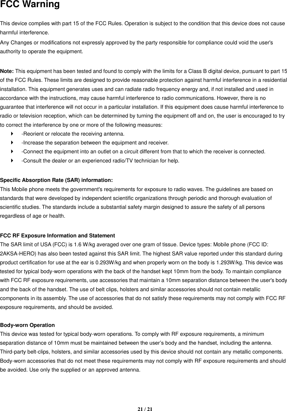   21 / 21   FCC Warning  This device complies with part 15 of the FCC Rules. Operation is subject to the condition that this device does not cause harmful interference. Any Changes or modifications not expressly approved by the party responsible for compliance could void the user&apos;s authority to operate the equipment.    Note: This equipment has been tested and found to comply with the limits for a Class B digital device, pursuant to part 15 of the FCC Rules. These limits are designed to provide reasonable protection against harmful interference in a residential installation. This equipment generates uses and can radiate radio frequency energy and, if not installed and used in accordance with the instructions, may cause harmful interference to radio communications. However, there is no guarantee that interference will not occur in a particular installation. If this equipment does cause harmful interference to radio or television reception, which can be determined by turning the equipment off and on, the user is encouraged to try to correct the interference by one or more of the following measures:     -Reorient or relocate the receiving antenna.     -Increase the separation between the equipment and receiver.     -Connect the equipment into an outlet on a circuit different from that to which the receiver is connected.     -Consult the dealer or an experienced radio/TV technician for help.    Specific Absorption Rate (SAR) information:   This Mobile phone meets the government&apos;s requirements for exposure to radio waves. The guidelines are based on standards that were developed by independent scientific organizations through periodic and thorough evaluation of scientific studies. The standards include a substantial safety margin designed to assure the safety of all persons regardless of age or health.    FCC RF Exposure Information and Statement   The SAR limit of USA (FCC) is 1.6 W/kg averaged over one gram of tissue. Device types: Mobile phone (FCC ID: 2AKSA-HERO) has also been tested against this SAR limit. The highest SAR value reported under this standard during product certification for use at the ear is 0.293W/kg and when properly worn on the body is 1.293W/kg. This device was tested for typical body-worn operations with the back of the handset kept 10mm from the body. To maintain compliance with FCC RF exposure requirements, use accessories that maintain a 10mm separation distance between the user&apos;s body and the back of the handset. The use of belt clips, holsters and similar accessories should not contain metallic components in its assembly. The use of accessories that do not satisfy these requirements may not comply with FCC RF exposure requirements, and should be avoided.    Body-worn Operation   This device was tested for typical body-worn operations. To comply with RF exposure requirements, a minimum separation distance of 10mm must be maintained between the user’s body and the handset, including the antenna. Third-party belt-clips, holsters, and similar accessories used by this device should not contain any metallic components. Body-worn accessories that do not meet these requirements may not comply with RF exposure requirements and should be avoided. Use only the supplied or an approved antenna.    