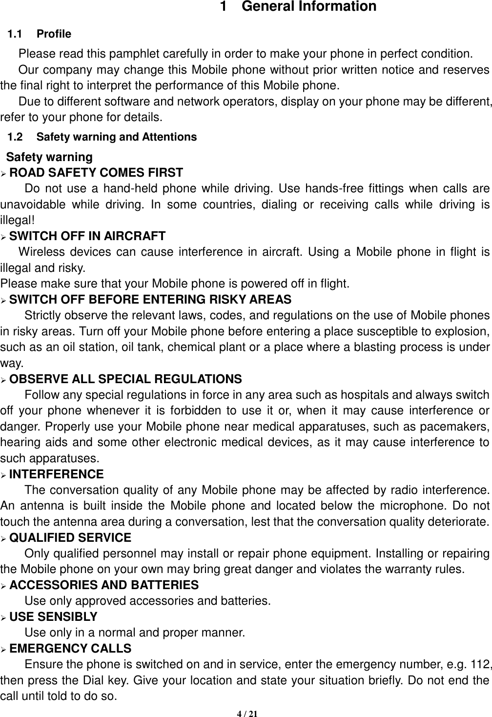   4 / 21  1  General Information 1.1  Profile    Please read this pamphlet carefully in order to make your phone in perfect condition.    Our company may change this Mobile phone without prior written notice and reserves the final right to interpret the performance of this Mobile phone.    Due to different software and network operators, display on your phone may be different, refer to your phone for details. 1.2  Safety warning and Attentions  Safety warning  ROAD SAFETY COMES FIRST Do not use a hand-held phone while driving. Use hands-free fittings when calls are unavoidable  while  driving.  In  some  countries,  dialing  or  receiving  calls  while  driving  is illegal!  SWITCH OFF IN AIRCRAFT Wireless devices can cause interference in aircraft. Using a Mobile phone in flight is illegal and risky.     Please make sure that your Mobile phone is powered off in flight.  SWITCH OFF BEFORE ENTERING RISKY AREAS Strictly observe the relevant laws, codes, and regulations on the use of Mobile phones in risky areas. Turn off your Mobile phone before entering a place susceptible to explosion, such as an oil station, oil tank, chemical plant or a place where a blasting process is under way.  OBSERVE ALL SPECIAL REGULATIONS Follow any special regulations in force in any area such as hospitals and always switch off your  phone  whenever it  is  forbidden  to use  it  or,  when  it may  cause  interference  or danger. Properly use your Mobile phone near medical apparatuses, such as pacemakers, hearing aids and some other electronic medical devices, as it may cause interference to such apparatuses.  INTERFERENCE The conversation quality of any Mobile phone may be affected by radio interference. An  antenna is  built inside  the  Mobile phone  and  located below the microphone. Do not touch the antenna area during a conversation, lest that the conversation quality deteriorate.  QUALIFIED SERVICE Only qualified personnel may install or repair phone equipment. Installing or repairing the Mobile phone on your own may bring great danger and violates the warranty rules.  ACCESSORIES AND BATTERIES Use only approved accessories and batteries.  USE SENSIBLY Use only in a normal and proper manner.  EMERGENCY CALLS Ensure the phone is switched on and in service, enter the emergency number, e.g. 112, then press the Dial key. Give your location and state your situation briefly. Do not end the call until told to do so. 