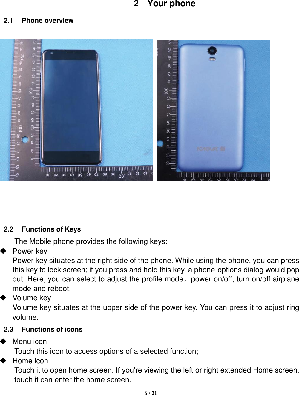   6 / 21      2  Your phone 2.1  Phone overview         2.2  Functions of Keys The Mobile phone provides the following keys:   Power key Power key situates at the right side of the phone. While using the phone, you can press this key to lock screen; if you press and hold this key, a phone-options dialog would pop out. Here, you can select to adjust the profile mode，power on/off, turn on/off airplane mode and reboot.   Volume key Volume key situates at the upper side of the power key. You can press it to adjust ring volume. 2.3  Functions of icons   Menu icon Touch this icon to access options of a selected function;   Home icon Touch it to open home screen. If you’re viewing the left or right extended Home screen, touch it can enter the home screen. 