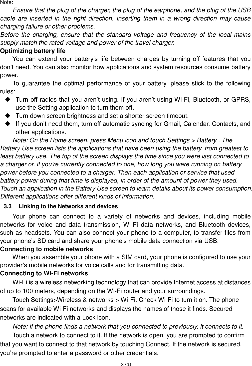   8 / 21  Note: Ensure that the plug of the charger, the plug of the earphone, and the plug of the USB cable  are  inserted  in  the  right direction.  Inserting  them in  a  wrong  direction  may cause charging failure or other problems. Before the  charging, ensure that the standard voltage and frequency of  the local mains supply match the rated voltage and power of the travel charger. Optimizing battery life You  can  extend  your  battery’s  life  between  charges  by  turning  off  features that  you don’t need. You can also monitor how applications and system resources consume battery power.   To  guarantee  the optimal  performance of  your  battery,  please  stick to  the following rules:  Turn off radios that you aren’t using. If you aren’t using Wi-Fi, Bluetooth, or GPRS, use the Setting application to turn them off.   Turn down screen brightness and set a shorter screen timeout.  If you don’t need them, turn off automatic syncing for Gmail, Calendar, Contacts, and other applications. Note: On the Home screen, press Menu icon and touch Settings &gt; Battery . The Battery Use screen lists the applications that have been using the battery, from greatest to least battery use. The top of the screen displays the time since you were last connected to a charger or, if you’re currently connected to one, how long you were running on battery power before you connected to a charger. Then each application or service that used battery power during that time is displayed, in order of the amount of power they used. Touch an application in the Battery Use screen to learn details about its power consumption. Different applications offer different kinds of information.   3.3  Linking to the Networks and devices Your  phone  can  connect  to  a  variety  of  networks  and  devices,  including  mobile networks  for  voice  and  data  transmission,  Wi-Fi  data  networks,  and  Bluetooth  devices, such as headsets. You can also connect your phone to a computer, to transfer files from your phone’s SD card and share your phone’s mobile data connection via USB. Connecting to mobile networks     When you assemble your phone with a SIM card, your phone is configured to use your provider’s mobile networks for voice calls and for transmitting data.   Connecting to Wi-Fi networks Wi-Fi is a wireless networking technology that can provide Internet access at distances of up to 100 meters, depending on the Wi-Fi router and your surroundings.   Touch Settings&gt;Wireless &amp; networks &gt; Wi-Fi. Check Wi-Fi to turn it on. The phone scans for available Wi-Fi networks and displays the names of those it finds. Secured networks are indicated with a Lock icon.   Note: If the phone finds a network that you connected to previously, it connects to it. Touch a network to connect to it. If the network is open, you are prompted to confirm that you want to connect to that network by touching Connect. If the network is secured, you’re prompted to enter a password or other credentials. 