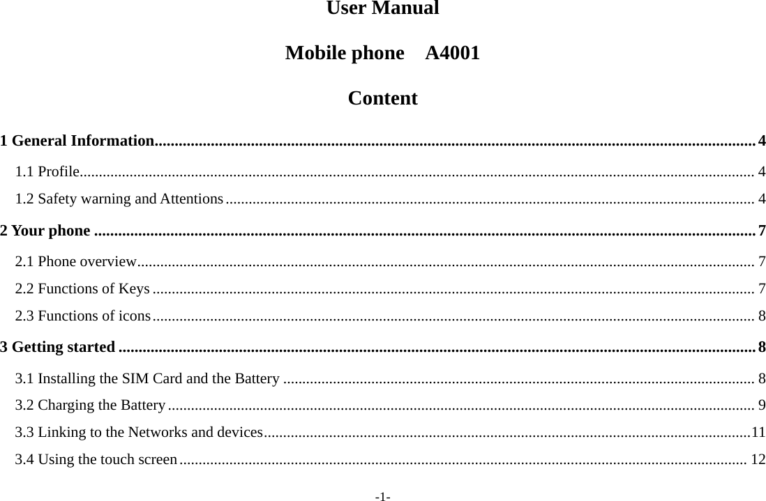 -1- User Manual Mobile phone  A4001 Content 1 General Information......................................................................................................................................................4 1.1 Profile................................................................................................................................................................................ 4 1.2 Safety warning and Attentions.......................................................................................................................................... 4 2 Your phone .....................................................................................................................................................................7 2.1 Phone overview................................................................................................................................................................. 7 2.2 Functions of Keys ............................................................................................................................................................. 7 2.3 Functions of icons............................................................................................................................................................. 8 3 Getting started ...............................................................................................................................................................8 3.1 Installing the SIM Card and the Battery ........................................................................................................................... 8 3.2 Charging the Battery......................................................................................................................................................... 9 3.3 Linking to the Networks and devices...............................................................................................................................11 3.4 Using the touch screen.................................................................................................................................................... 12 