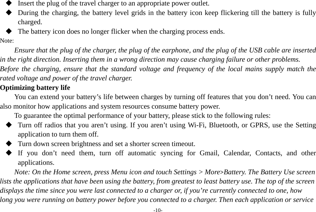 -10-  Insert the plug of the travel charger to an appropriate power outlet.  During the charging, the battery level grids in the battery icon keep flickering till the battery is fully charged.  The battery icon does no longer flicker when the charging process ends. Note: Ensure that the plug of the charger, the plug of the earphone, and the plug of the USB cable are inserted in the right direction. Inserting them in a wrong direction may cause charging failure or other problems. Before the charging, ensure that the standard voltage and frequency of the local mains supply match the rated voltage and power of the travel charger. Optimizing battery life You can extend your battery&rsquo;s life between charges by turning off features that you don&rsquo;t need. You can also monitor how applications and system resources consume battery power.   To guarantee the optimal performance of your battery, please stick to the following rules:  Turn off radios that you aren&rsquo;t using. If you aren&rsquo;t using Wi-Fi, Bluetooth, or GPRS, use the Setting application to turn them off.  Turn down screen brightness and set a shorter screen timeout.  If you don&rsquo;t need them, turn off automatic syncing for Gmail, Calendar, Contacts, and other applications. Note: On the Home screen, press Menu icon and touch Settings > More>Battery. The Battery Use screen lists the applications that have been using the battery, from greatest to least battery use. The top of the screen displays the time since you were last connected to a charger or, if you&rsquo;re currently connected to one, how long you were running on battery power before you connected to a charger. Then each application or service 