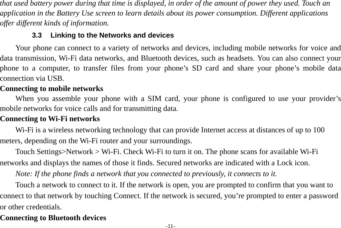 -11- that used battery power during that time is displayed, in order of the amount of power they used. Touch an application in the Battery Use screen to learn details about its power consumption. Different applications offer different kinds of information.   3.3  Linking to the Networks and devices Your phone can connect to a variety of networks and devices, including mobile networks for voice and data transmission, Wi-Fi data networks, and Bluetooth devices, such as headsets. You can also connect your phone to a computer, to transfer files from your phone&rsquo;s SD card and share your phone&rsquo;s mobile data connection via USB. Connecting to mobile networks     When you assemble your phone with a SIM card, your phone is configured to use your provider&rsquo;s mobile networks for voice calls and for transmitting data. Connecting to Wi-Fi networks Wi-Fi is a wireless networking technology that can provide Internet access at distances of up to 100 meters, depending on the Wi-Fi router and your surroundings. Touch Settings>Network > Wi-Fi. Check Wi-Fi to turn it on. The phone scans for available Wi-Fi networks and displays the names of those it finds. Secured networks are indicated with a Lock icon.   Note: If the phone finds a network that you connected to previously, it connects to it. Touch a network to connect to it. If the network is open, you are prompted to confirm that you want to connect to that network by touching Connect. If the network is secured, you&rsquo;re prompted to enter a password or other credentials. Connecting to Bluetooth devices 