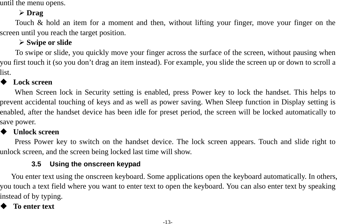 -13- until the menu opens.     &frac34; Drag  Touch &amp; hold an item for a moment and then, without lifting your finger, move your finger on the screen until you reach the target position. &frac34; Swipe or slide   To swipe or slide, you quickly move your finger across the surface of the screen, without pausing when you first touch it (so you don&rsquo;t drag an item instead). For example, you slide the screen up or down to scroll a list.  Lock screen When Screen lock in Security setting is enabled, press Power key to lock the handset. This helps to prevent accidental touching of keys and as well as power saving. When Sleep function in Display setting is enabled, after the handset device has been idle for preset period, the screen will be locked automatically to save power.    Unlock screen Press Power key to switch on the handset device. The lock screen appears. Touch and slide right to unlock screen, and the screen being locked last time will show.   3.5  Using the onscreen keypad You enter text using the onscreen keyboard. Some applications open the keyboard automatically. In others, you touch a text field where you want to enter text to open the keyboard. You can also enter text by speaking instead of by typing.    To enter text 