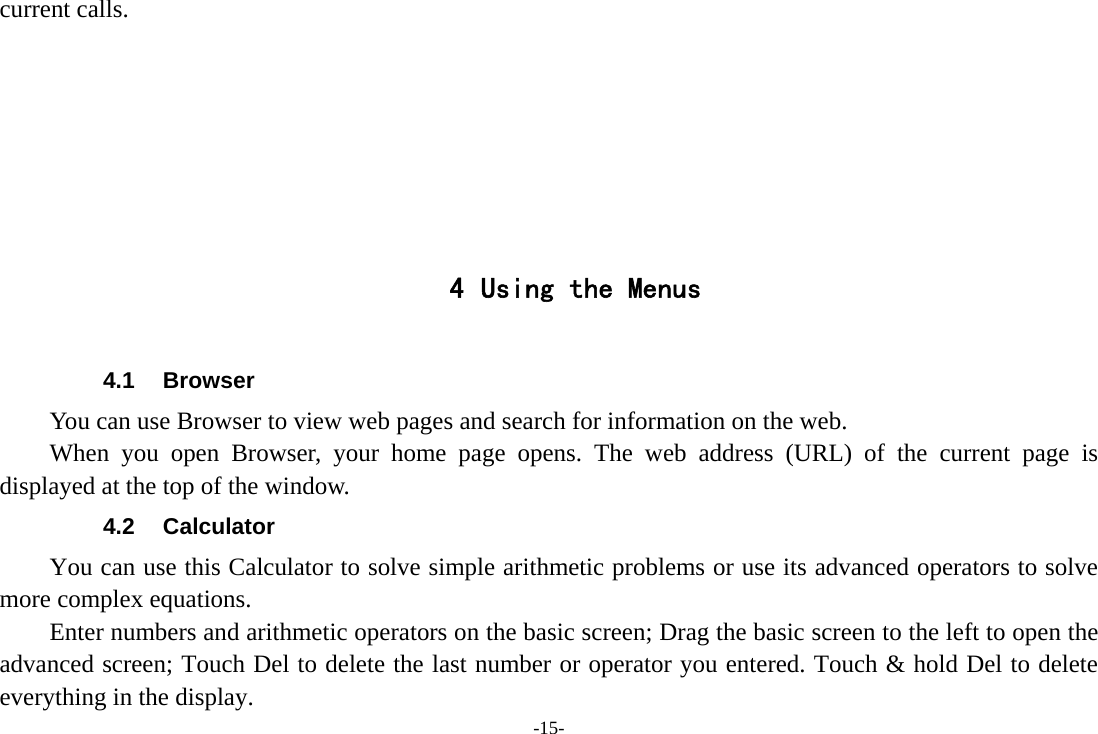 -15- current calls.        4 Using the Menus  4.1 Browser You can use Browser to view web pages and search for information on the web. When you open Browser, your home page opens. The web address (URL) of the current page is displayed at the top of the window. 4.2 Calculator You can use this Calculator to solve simple arithmetic problems or use its advanced operators to solve more complex equations.         Enter numbers and arithmetic operators on the basic screen; Drag the basic screen to the left to open the advanced screen; Touch Del to delete the last number or operator you entered. Touch &amp; hold Del to delete everything in the display. 