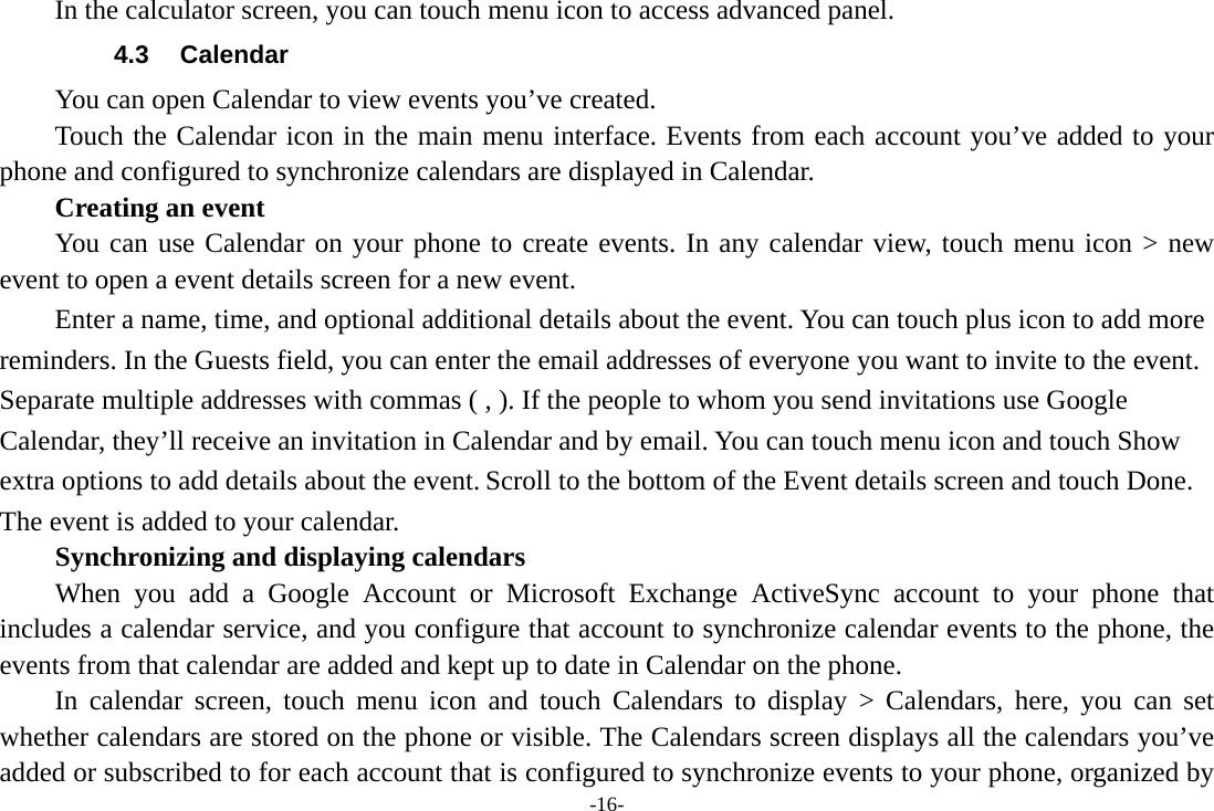 -16-     In the calculator screen, you can touch menu icon to access advanced panel. 4.3 Calendar You can open Calendar to view events you&rsquo;ve created.   Touch the Calendar icon in the main menu interface. Events from each account you&rsquo;ve added to your phone and configured to synchronize calendars are displayed in Calendar.     Creating an event You can use Calendar on your phone to create events. In any calendar view, touch menu icon > new event to open a event details screen for a new event.   Enter a name, time, and optional additional details about the event. You can touch plus icon to add more reminders. In the Guests field, you can enter the email addresses of everyone you want to invite to the event. Separate multiple addresses with commas ( , ). If the people to whom you send invitations use Google Calendar, they&rsquo;ll receive an invitation in Calendar and by email. You can touch menu icon and touch Show extra options to add details about the event. Scroll to the bottom of the Event details screen and touch Done. The event is added to your calendar. Synchronizing and displaying calendars     When you add a Google Account or Microsoft Exchange ActiveSync account to your phone that includes a calendar service, and you configure that account to synchronize calendar events to the phone, the events from that calendar are added and kept up to date in Calendar on the phone.     In calendar screen, touch menu icon and touch Calendars to display > Calendars, here, you can set whether calendars are stored on the phone or visible. The Calendars screen displays all the calendars you&rsquo;ve added or subscribed to for each account that is configured to synchronize events to your phone, organized by 