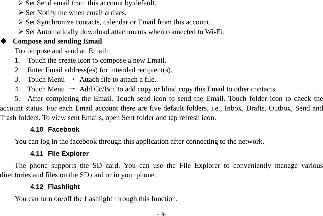 -19- &frac34; Set Send email from this account by default.   &frac34; Set Notify me when email arrives.   &frac34; Set Synchronize contacts, calendar or Email from this account.   &frac34; Set Automatically download attachments when connected to Wi-Fi.  Compose and sending Email   To compose and send an Email:   1.    Touch the create icon to compose a new Email.   2.    Enter Email address(es) for intended recipient(s).     3.  Touch Menu &rarr;  Attach file to attach a file.     4.  Touch Menu &rarr;  Add Cc/Bcc to add copy or blind copy this Email to other contacts.     5.  After completing the Email, Touch send icon to send the Email. Touch folder icon to check the account status. For each Email account there are five default folders, i.e., Inbox, Drafts, Outbox, Send and Trash folders. To view sent Emails, open Sent folder and tap refresh icon.   4.10 Facebook You can log in the facebook through this application after connecting to the network. 4.11 File Explorer The phone supports the SD card. You can use the File Explorer to conveniently manage various directories and files on the SD card or in your phone.. 4.12 Flashlight You can turn on/off the flashlight through this function. 