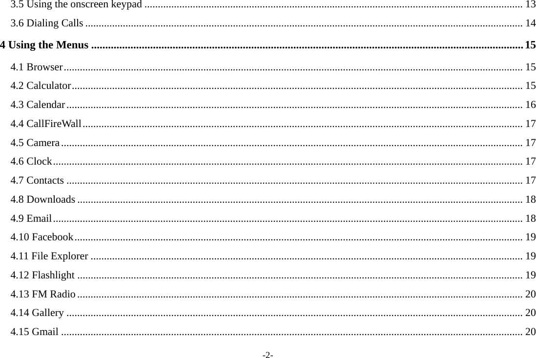 -2- 3.5 Using the onscreen keypad ............................................................................................................................................. 13 3.6 Dialing Calls ................................................................................................................................................................... 14 4 Using the Menus ..........................................................................................................................................................15 4.1 Browser........................................................................................................................................................................... 15 4.2 Calculator........................................................................................................................................................................ 15 4.3 Calendar.......................................................................................................................................................................... 16 4.4 CallFireWall.................................................................................................................................................................... 17 4.5 Camera............................................................................................................................................................................ 17 4.6 Clock............................................................................................................................................................................... 17 4.7 Contacts .......................................................................................................................................................................... 17 4.8 Downloads ...................................................................................................................................................................... 18 4.9 Email............................................................................................................................................................................... 18 4.10 Facebook....................................................................................................................................................................... 19 4.11 File Explorer ................................................................................................................................................................. 19 4.12 Flashlight ...................................................................................................................................................................... 19 4.13 FM Radio...................................................................................................................................................................... 20 4.14 Gallery .......................................................................................................................................................................... 20 4.15 Gmail ............................................................................................................................................................................ 20 