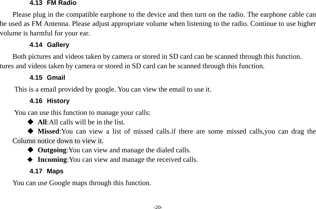 -20- 4.13 FM Radio     Please plug in the compatible earphone to the device and then turn on the radio. The earphone cable can be used as FM Antenna. Please adjust appropriate volume when listening to the radio. Continue to use higher volume is harmful for your ear. 4.14 Gallery     Both pictures and videos taken by camera or stored in SD card can be scanned through this function. tures and videos taken by camera or stored in SD card can be scanned through this function. 4.15 Gmail This is a email provided by google. You can view the email to use it. 4.16 History You can use this function to manage your calls:  All:All calls will be in the list.  Missed:You can view a list of missed calls.if there are some missed calls,you can drag the Column notice down to view it.  Outgoing:You can view and manage the dialed calls.  Incoming:You can view and manage the received calls. 4.17 Maps     You can use Google maps through this function. 