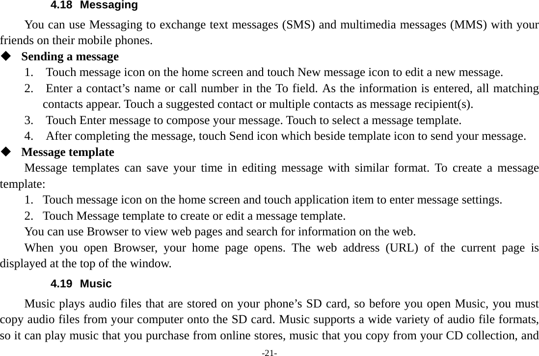 -21- 4.18 Messaging You can use Messaging to exchange text messages (SMS) and multimedia messages (MMS) with your friends on their mobile phones.  Sending a message 1.    Touch message icon on the home screen and touch New message icon to edit a new message. 2.    Enter a contact&rsquo;s name or call number in the To field. As the information is entered, all matching contacts appear. Touch a suggested contact or multiple contacts as message recipient(s).     3.    Touch Enter message to compose your message. Touch to select a message template.     4.    After completing the message, touch Send icon which beside template icon to send your message.    Message template Message templates can save your time in editing message with similar format. To create a message template: 1. Touch message icon on the home screen and touch application item to enter message settings.   2. Touch Message template to create or edit a message template. You can use Browser to view web pages and search for information on the web. When you open Browser, your home page opens. The web address (URL) of the current page is displayed at the top of the window. 4.19 Music Music plays audio files that are stored on your phone&rsquo;s SD card, so before you open Music, you must copy audio files from your computer onto the SD card. Music supports a wide variety of audio file formats, so it can play music that you purchase from online stores, music that you copy from your CD collection, and 