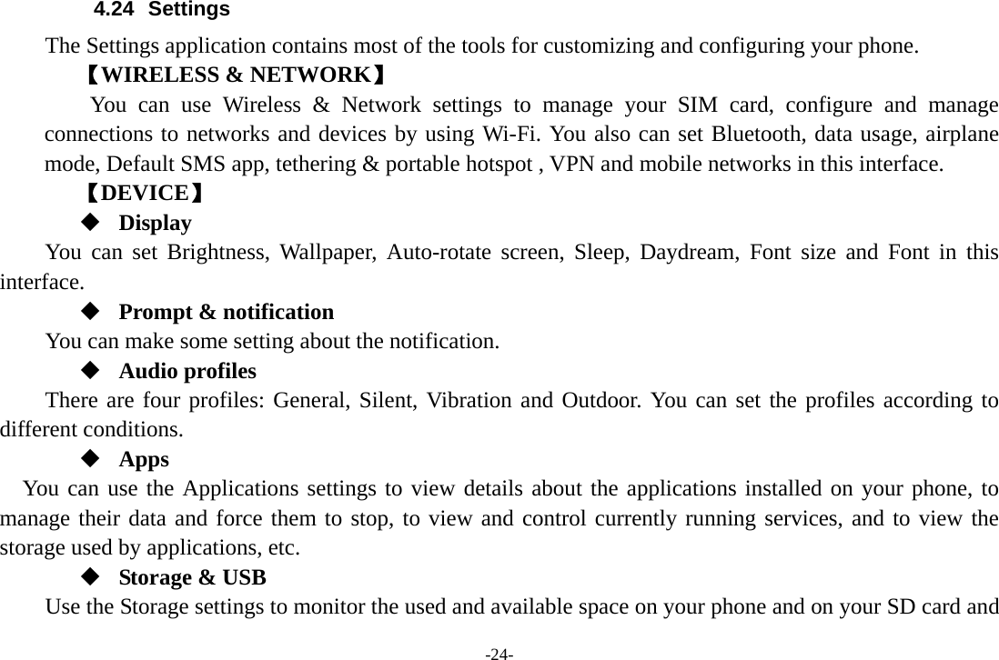 -24- 4.24 Settings The Settings application contains most of the tools for customizing and configuring your phone. 【WIRELESS &amp; NETWORK】     You can use Wireless &amp; Network settings to manage your SIM card, configure and manage connections to networks and devices by using Wi-Fi. You also can set Bluetooth, data usage, airplane mode, Default SMS app, tethering &amp; portable hotspot , VPN and mobile networks in this interface. 【DEVICE】  Display You can set Brightness, Wallpaper, Auto-rotate screen, Sleep, Daydream, Font size and Font in this interface.  Prompt &amp; notification You can make some setting about the notification.  Audio profiles There are four profiles: General, Silent, Vibration and Outdoor. You can set the profiles according to different conditions.    Apps You can use the Applications settings to view details about the applications installed on your phone, to manage their data and force them to stop, to view and control currently running services, and to view the storage used by applications, etc.  Storage &amp; USB Use the Storage settings to monitor the used and available space on your phone and on your SD card and 