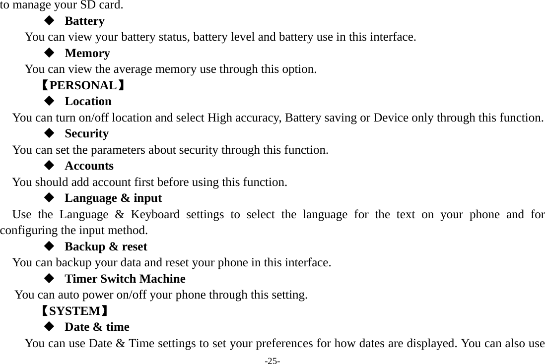 -25- to manage your SD card.  Battery You can view your battery status, battery level and battery use in this interface.  Memory  You can view the average memory use through this option.       【PERSONAL】  Location    You can turn on/off location and select High accuracy, Battery saving or Device only through this function.  Security You can set the parameters about security through this function.  Accounts You should add account first before using this function.  Language &amp; input Use the Language &amp; Keyboard settings to select the language for the text on your phone and for configuring the input method.  Backup &amp; reset You can backup your data and reset your phone in this interface.  Timer Switch Machine You can auto power on/off your phone through this setting.    【SYSTEM】  Date &amp; time         You can use Date &amp; Time settings to set your preferences for how dates are displayed. You can also use 
