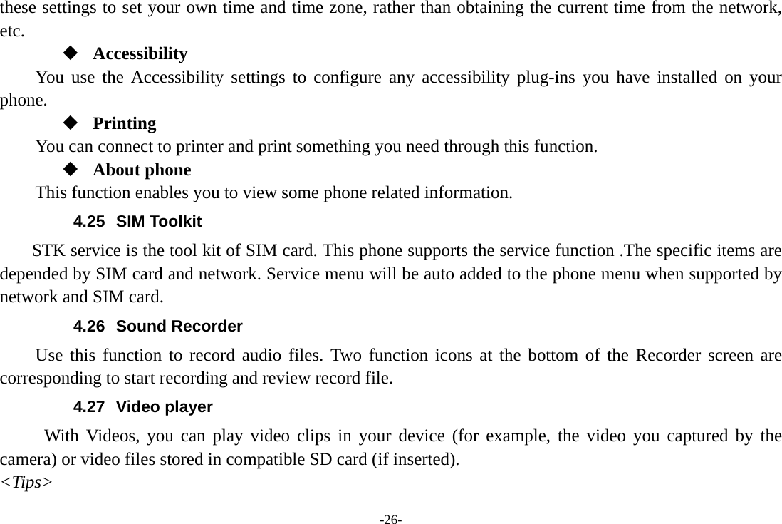 -26- these settings to set your own time and time zone, rather than obtaining the current time from the network, etc.  Accessibility You use the Accessibility settings to configure any accessibility plug-ins you have installed on your phone.  Printing      You can connect to printer and print something you need through this function.  About phone This function enables you to view some phone related information. 4.25 SIM Toolkit STK service is the tool kit of SIM card. This phone supports the service function .The specific items are depended by SIM card and network. Service menu will be auto added to the phone menu when supported by network and SIM card. 4.26 Sound Recorder Use this function to record audio files. Two function icons at the bottom of the Recorder screen are corresponding to start recording and review record file. 4.27 Video player With Videos, you can play video clips in your device (for example, the video you captured by the camera) or video files stored in compatible SD card (if inserted). <Tips> 