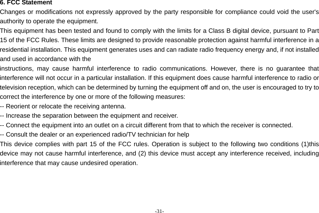 -31- 6. FCC Statement Changes or modifications not expressly approved by the party responsible for compliance could void the user's authority to operate the equipment. This equipment has been tested and found to comply with the limits for a Class B digital device, pursuant to Part 15 of the FCC Rules. These limits are designed to provide reasonable protection against harmful interference in a residential installation. This equipment generates uses and can radiate radio frequency energy and, if not installed and used in accordance with the instructions, may cause harmful interference to radio communications. However, there is no guarantee that interference will not occur in a particular installation. If this equipment does cause harmful interference to radio or television reception, which can be determined by turning the equipment off and on, the user is encouraged to try to correct the interference by one or more of the following measures: -- Reorient or relocate the receiving antenna. -- Increase the separation between the equipment and receiver. -- Connect the equipment into an outlet on a circuit different from that to which the receiver is connected. -- Consult the dealer or an experienced radio/TV technician for help This device complies with part 15 of the FCC rules. Operation is subject to the following two conditions (1)this device may not cause harmful interference, and (2) this device must accept any interference received, including interference that may cause undesired operation.     