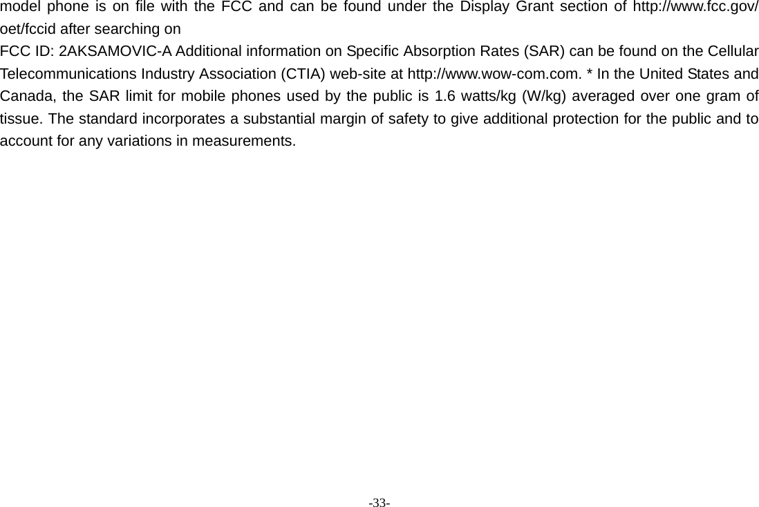 -33- model phone is on file with the FCC and can be found under the Display Grant section of http://www.fcc.gov/ oet/fccid after searching on   FCC ID: 2AKSAMOVIC-A Additional information on Specific Absorption Rates (SAR) can be found on the Cellular Telecommunications Industry Association (CTIA) web-site at http://www.wow-com.com. * In the United States and Canada, the SAR limit for mobile phones used by the public is 1.6 watts/kg (W/kg) averaged over one gram of tissue. The standard incorporates a substantial margin of safety to give additional protection for the public and to account for any variations in measurements.   