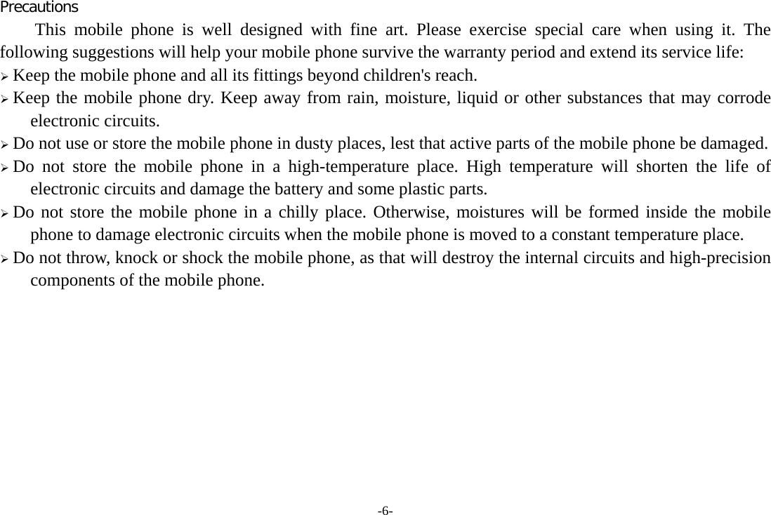 -6- Precautions This mobile phone is well designed with fine art. Please exercise special care when using it. The following suggestions will help your mobile phone survive the warranty period and extend its service life: &frac34; Keep the mobile phone and all its fittings beyond children's reach. &frac34; Keep the mobile phone dry. Keep away from rain, moisture, liquid or other substances that may corrode electronic circuits. &frac34; Do not use or store the mobile phone in dusty places, lest that active parts of the mobile phone be damaged. &frac34; Do not store the mobile phone in a high-temperature place. High temperature will shorten the life of electronic circuits and damage the battery and some plastic parts. &frac34; Do not store the mobile phone in a chilly place. Otherwise, moistures will be formed inside the mobile phone to damage electronic circuits when the mobile phone is moved to a constant temperature place. &frac34; Do not throw, knock or shock the mobile phone, as that will destroy the internal circuits and high-precision components of the mobile phone.          