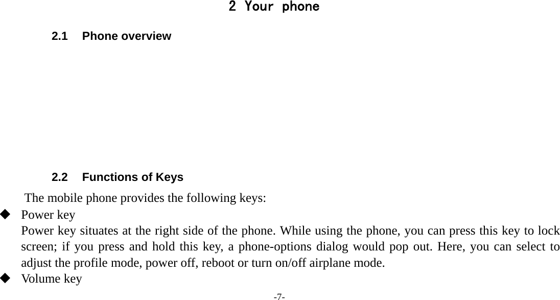 -7-     2 Your phone 2.1 Phone overview        2.2  Functions of Keys The mobile phone provides the following keys:  Power key Power key situates at the right side of the phone. While using the phone, you can press this key to lock screen; if you press and hold this key, a phone-options dialog would pop out. Here, you can select to adjust the profile mode, power off, reboot or turn on/off airplane mode.  Volume key 