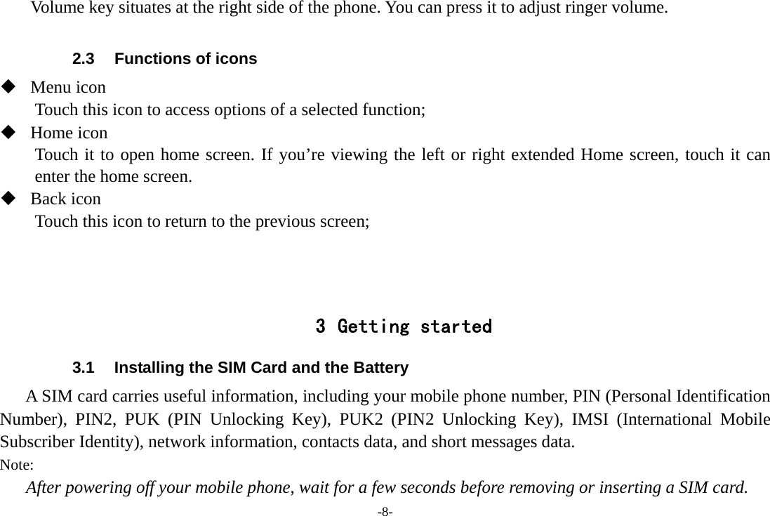-8- Volume key situates at the right side of the phone. You can press it to adjust ringer volume.  2.3  Functions of icons  Menu icon Touch this icon to access options of a selected function;  Home icon Touch it to open home screen. If you&rsquo;re viewing the left or right extended Home screen, touch it can enter the home screen.  Back icon Touch this icon to return to the previous screen;    3 Getting started 3.1  Installing the SIM Card and the Battery A SIM card carries useful information, including your mobile phone number, PIN (Personal Identification Number), PIN2, PUK (PIN Unlocking Key), PUK2 (PIN2 Unlocking Key), IMSI (International Mobile Subscriber Identity), network information, contacts data, and short messages data. Note: After powering off your mobile phone, wait for a few seconds before removing or inserting a SIM card. 