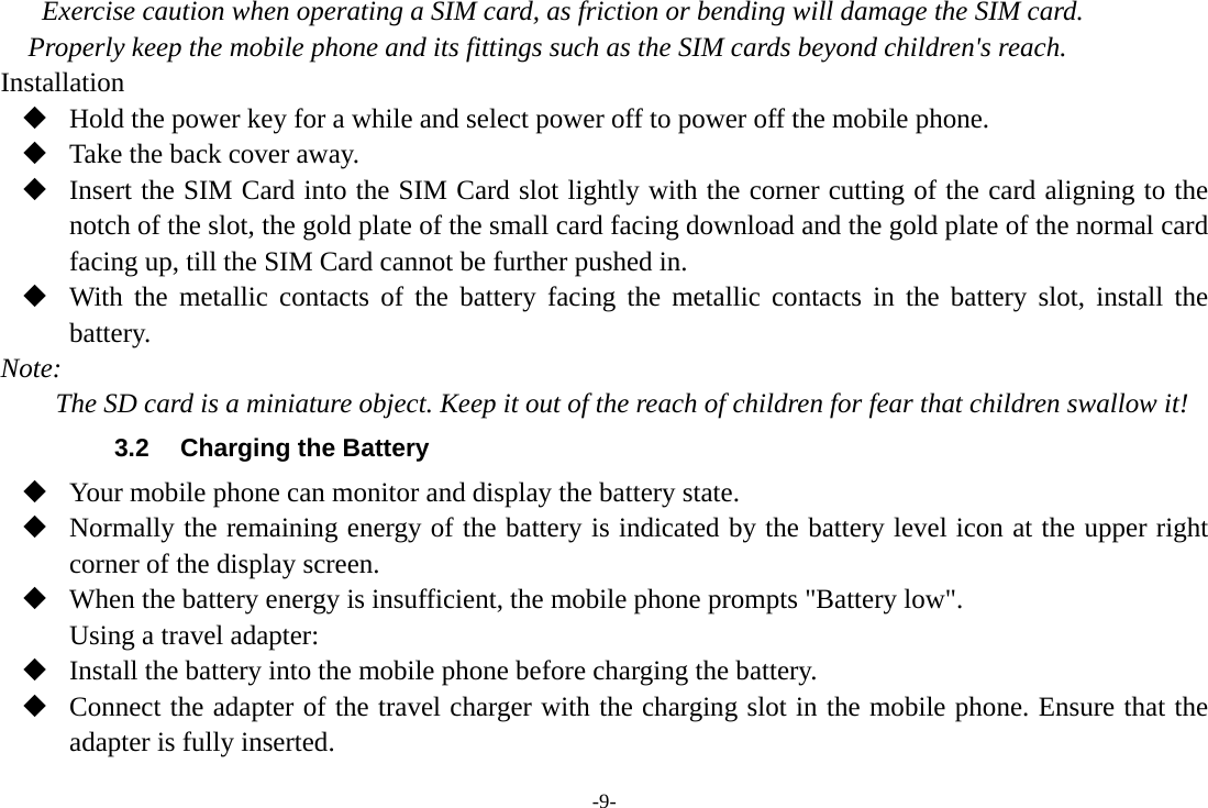 -9- Exercise caution when operating a SIM card, as friction or bending will damage the SIM card. Properly keep the mobile phone and its fittings such as the SIM cards beyond children's reach. Installation  Hold the power key for a while and select power off to power off the mobile phone.  Take the back cover away.  Insert the SIM Card into the SIM Card slot lightly with the corner cutting of the card aligning to the notch of the slot, the gold plate of the small card facing download and the gold plate of the normal card facing up, till the SIM Card cannot be further pushed in.  With the metallic contacts of the battery facing the metallic contacts in the battery slot, install the battery. Note: The SD card is a miniature object. Keep it out of the reach of children for fear that children swallow it! 3.2  Charging the Battery  Your mobile phone can monitor and display the battery state.  Normally the remaining energy of the battery is indicated by the battery level icon at the upper right corner of the display screen.  When the battery energy is insufficient, the mobile phone prompts "Battery low". Using a travel adapter:  Install the battery into the mobile phone before charging the battery.  Connect the adapter of the travel charger with the charging slot in the mobile phone. Ensure that the adapter is fully inserted. 