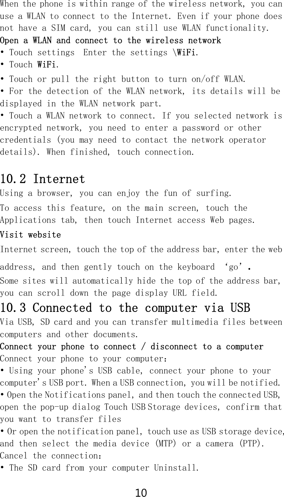 10 When the phone is within range of the wireless network, you can use a WLAN to connect to the Internet. Even if your phone does not have a SIM card, you can still use WLAN functionality. Open a WLAN and connect to the wireless network • Touch settings  Enter the settings \WiFi. • Touch WiFi. • Touch or pull the right button to turn on/off WLAN. • For the detection of the WLAN network, its details will be displayed in the WLAN network part. • Touch a WLAN network to connect. If you selected network is encrypted network, you need to enter a password or other credentials (you may need to contact the network operator details). When finished, touch connection.  10.2 Internet Using a browser, you can enjoy the fun of surfing. To access this feature, on the main screen, touch the Applications tab, then touch Internet access Web pages. Visit website Internet screen, touch the top of the address bar, enter the web address, and then gently touch on the keyboard ‘go’. Some sites will automatically hide the top of the address bar, you can scroll down the page display URL field. 10.3 Connected to the computer via USB Via USB, SD card and you can transfer multimedia files between computers and other documents. Connect your phone to connect / disconnect to a computer Connect your phone to your computer： • Using your phone&apos;s USB cable, connect your phone to your computer&apos;s USB port. When a USB connection, you will be notified. • Open the Notifications panel, and then touch the connected USB, open the pop-up dialog Touch USB Storage devices, confirm that you want to transfer files • Or open the notification panel, touch use as USB storage device, and then select the media device (MTP) or a camera (PTP). Cancel the connection： • The SD card from your computer Uninstall. 