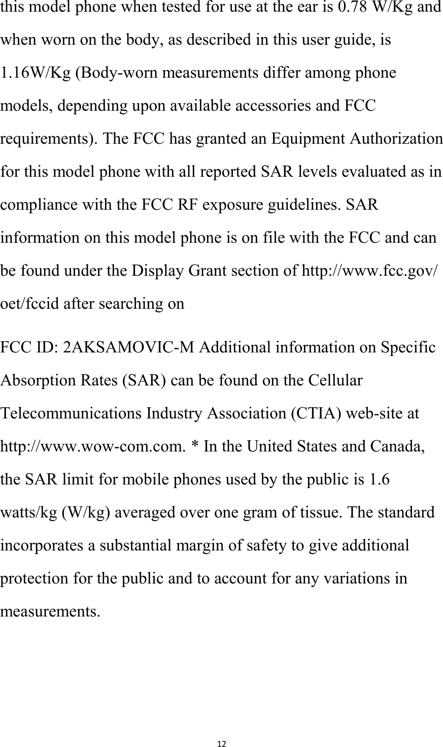 12this model phone when tested for use at the ear is 0.78 W/Kg andwhen worn on the body, as described in this user guide, is1.16W/Kg (Body-worn measurements differ among phonemodels, depending upon available accessories and FCCrequirements). The FCC has granted an Equipment Authorizationfor this model phone with all reported SAR levels evaluated as incompliance with the FCC RF exposure guidelines. SARinformation on this model phone is on file with the FCC and canbe found under the Display Grant section of http://www.fcc.gov/oet/fccid after searching onFCC ID: 2AKSAMOVIC-M Additional information on SpecificAbsorption Rates (SAR) can be found on the CellularTelecommunications Industry Association (CTIA) web-site athttp://www.wow-com.com. * In the United States and Canada,the SAR limit for mobile phones used by the public is 1.6watts/kg (W/kg) averaged over one gram of tissue. The standardincorporates a substantial margin of safety to give additionalprotection for the public and to account for any variations inmeasurements.