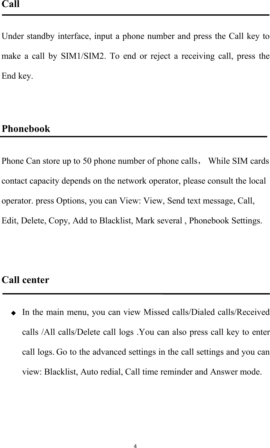 4CallUnder standby interface, input a phone number and press the Call key tomake a call by SIM1/SIM2. To end or reject a receiving call, press theEnd key.PhonebookPhone Can store up to 50 phone number of phone calls，While SIM cardscontact capacity depends on the network operator, please consult the localoperator. press Options, you can View: View, Send text message, Call,Edit, Delete, Copy, Add to Blacklist, Mark several , Phonebook Settings.Call centerIn the main menu, you can view Missed calls/Dialed calls/Receivedcalls /All calls/Delete call logs .You can also press call key to entercall logs. Go to the advanced settings in the call settings and you canview: Blacklist, Auto redial, Call time reminder and Answer mode.