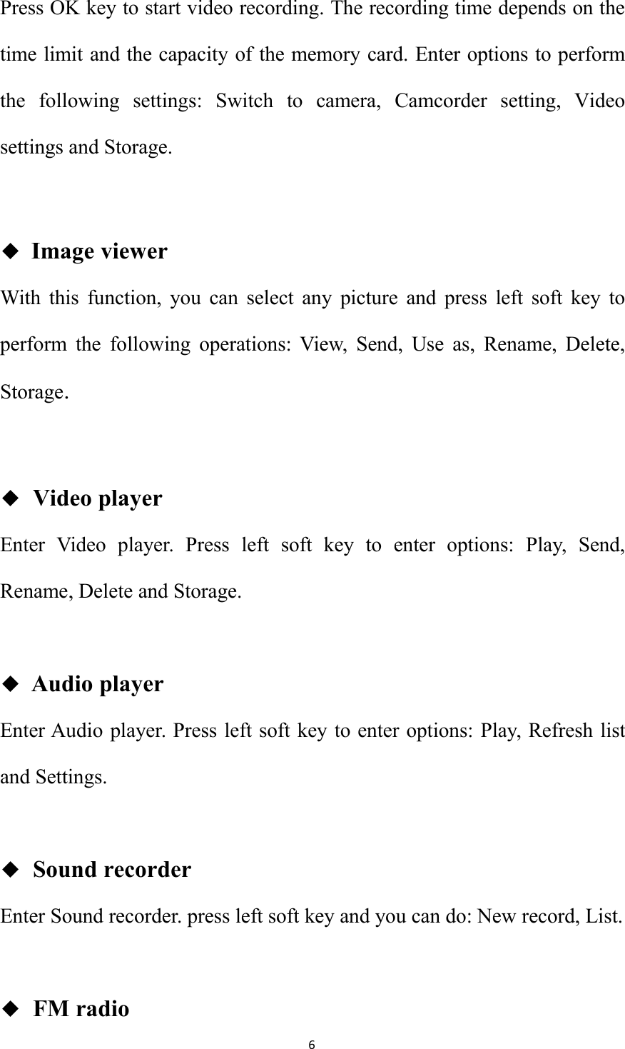 6Press OK key to start video recording. The recording time depends on thetime limit and the capacity of the memory card. Enter options to performthe following settings: Switch to camera, Camcorder setting, Videosettings and Storage.◆Image viewerWith this function, you can select any picture and press left soft key toperform the following operations: View, Send, Use as, Rename, Delete,Storage.◆Video playerEnter Video player. Press left soft key to enter options: Play, Send,Rename, Delete and Storage.◆Audio playerEnter Audio player. Press left soft key to enter options: Play, Refresh listand Settings.◆Sound recorderEnter Sound recorder. press left soft key and you can do: New record, List.◆FM radio