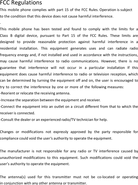 FCCRegulationsThismobilephonecomplieswithpart15oftheFCCRules.Operation is subject to the condition that this device does not cause harmful interference..ThismobilephonehasbeentestedandfoundtocomplywiththelimitsforaClassBdigitaldevice,pursuanttoPart15oftheFCCRules.Theselimitsaredesignedtoprovidereasonableprotectionagainstharmfulinterferenceinaresidentialinstallation.Thisequipmentgeneratesusesandcanradiateradiofrequencyenergyand,ifnotinstalledandusedinaccordancewiththeinstructions,maycauseharmfulinterferencetoradiocommunications.However,thereisnoguaranteethatinterferencewillnotoccurinaparticularinstallationIfthisequipmentdoescauseharmfulinterferencetoradioortelevisionreception,whichcanbedeterminedbyturningtheequipmentoffandon,theuserisencouragedtotrytocorrecttheinterferencebyoneormoreofthefollowingmeasures:‐Reorientorrelocatethereceivingantenna.‐Increasetheseparationbetweentheequipmentandreceiver.‐Connecttheequipmentintoanoutletonacircuitdifferentfromthattowhichthereceiverisconnected.‐Consultthedealeroranexperiencedradio/TVtechnicianforhelp.Changesormodificationsnotexpresslyapprovedbythepartyresponsibleforcompliancecouldvoidtheuser‘sauthoritytooperatetheequipment.ThemanufacturerisnotresponsibleforanyradioorTVinterferencecausedbyunauthorizedmodificationstothisequipment.Suchmodificationscouldvoidtheuser’sauthoritytooperatetheequipment.Theantenna(s)usedforthistransmittermustnotbeco‐locatedoroperatinginconjunctionwithanyotherantennaortransmitter.