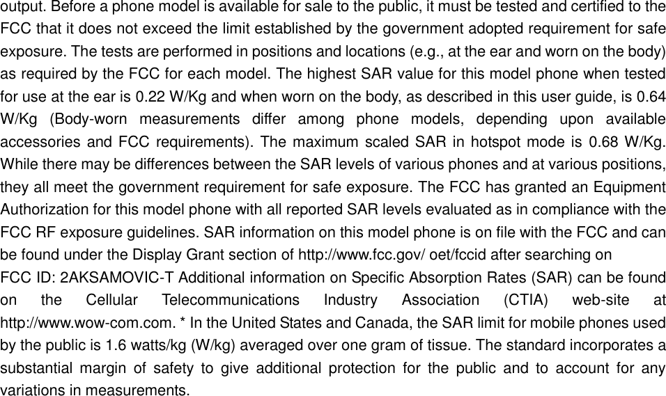 output. Before a phone model is available for sale to the public, it must be tested and certified to the FCC that it does not exceed the limit established by the government adopted requirement for safe exposure. The tests are performed in positions and locations (e.g., at the ear and worn on the body) as required by the FCC for each model. The highest SAR value for this model phone when tested for use at the ear is 0.22 W/Kg and when worn on the body, as described in this user guide, is 0.64 W/Kg  (Body-worn  measurements  differ  among  phone  models,  depending  upon  available accessories and FCC requirements). The maximum scaled SAR in hotspot mode is  0.68 W/Kg. While there may be differences between the SAR levels of various phones and at various positions, they all meet the government requirement for safe exposure. The FCC has granted an Equipment Authorization for this model phone with all reported SAR levels evaluated as in compliance with the FCC RF exposure guidelines. SAR information on this model phone is on file with the FCC and can be found under the Display Grant section of http://www.fcc.gov/ oet/fccid after searching on   FCC ID: 2AKSAMOVIC-T Additional information on Specific Absorption Rates (SAR) can be found on  the  Cellular  Telecommunications  Industry  Association  (CTIA)  web-site  at http://www.wow-com.com. * In the United States and Canada, the SAR limit for mobile phones used by the public is 1.6 watts/kg (W/kg) averaged over one gram of tissue. The standard incorporates a substantial  margin  of  safety  to  give  additional  protection  for  the  public  and  to  account  for  any variations in measurements.  