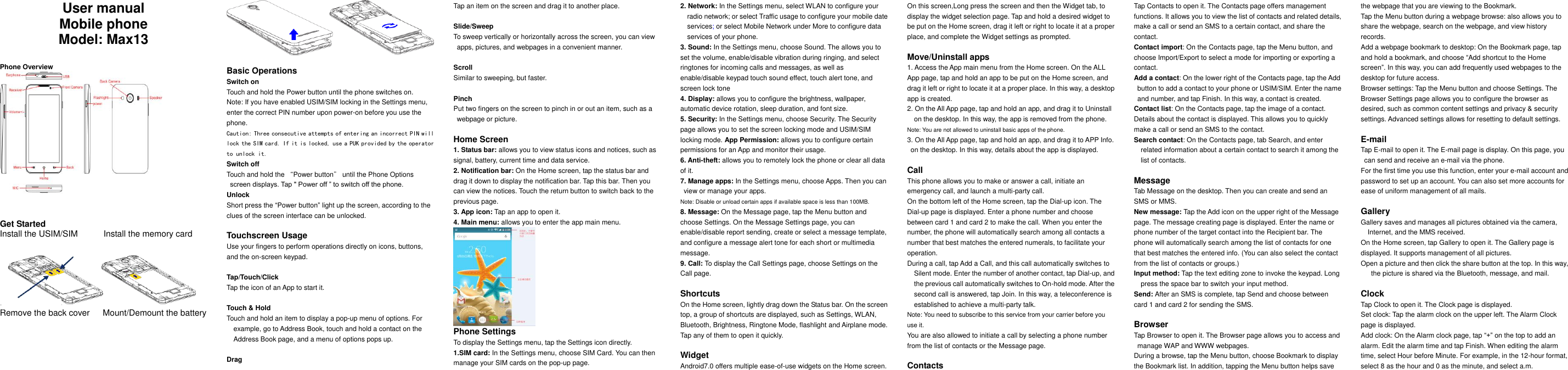     User manual Mobile phone Model: Max13   Phone Overview           Get Started Install the USIM/SIM            Install the memory card   Remove the back cover      Mount/Demount the battery   Basic Operations Switch on Touch and hold the Power button until the phone switches on. Note: If you have enabled USIM/SIM locking in the Settings menu, enter the correct PIN number upon power-on before you use the phone. Caution: Three consecutive attempts of entering an incorrect PIN will lock the SIM card. If it is locked, use a PUK provided by the operator to unlock it. Switch off Touch and hold the &ldquo;Power button&rdquo; until the Phone Options screen displays. Tap " Power off &rdquo; to switch off the phone. Unlock Short press the &ldquo;Power button&rdquo; light up the screen, according to the clues of the screen interface can be unlocked.  Touchscreen Usage Use your fingers to perform operations directly on icons, buttons, and the on-screen keypad.  Tap/Touch/Click Tap the icon of an App to start it.  Touch &amp; Hold Touch and hold an item to display a pop-up menu of options. For example, go to Address Book, touch and hold a contact on the Address Book page, and a menu of options pops up.  Drag Tap an item on the screen and drag it to another place.  Slide/Sweep To sweep vertically or horizontally across the screen, you can view apps, pictures, and webpages in a convenient manner.  Scroll Similar to sweeping, but faster.  Pinch Put two fingers on the screen to pinch in or out an item, such as a webpage or picture.  Home Screen 1. Status bar: allows you to view status icons and notices, such as signal, battery, current time and data service. 2. Notification bar: On the Home screen, tap the status bar and drag it down to display the notification bar. Tap this bar. Then you can view the notices. Touch the return button to switch back to the previous page. 3. App icon: Tap an app to open it. 4. Main menu: allows you to enter the app main menu.  Phone Settings To display the Settings menu, tap the Settings icon directly.   1.SIM card: In the Settings menu, choose SIM Card. You can then manage your SIM cards on the pop-up page. 2. Network: In the Settings menu, select WLAN to configure your radio network; or select Traffic usage to configure your mobile date services; or select Mobile Network under More to configure data services of your phone. 3. Sound: In the Settings menu, choose Sound. The allows you to set the volume, enable/disable vibration during ringing, and select ringtones for incoming calls and messages, as well as enable/disable keypad touch sound effect, touch alert tone, and screen lock tone 4. Display: allows you to configure the brightness, wallpaper, automatic device rotation, sleep duration, and font size. 5. Security: In the Settings menu, choose Security. The Security page allows you to set the screen locking mode and USIM/SIM locking mode. App Permission: allows you to configure certain permissions for an App and monitor their usage.   6. Anti-theft: allows you to remotely lock the phone or clear all data of it. 7. Manage apps: In the Settings menu, choose Apps. Then you can view or manage your apps. Note: Disable or unload certain apps if available space is less than 100MB. 8. Message: On the Message page, tap the Menu button and choose Settings. On the Message Settings page, you can enable/disable report sending, create or select a message template, and configure a message alert tone for each short or multimedia message. 9. Call: To display the Call Settings page, choose Settings on the Call page.  Shortcuts On the Home screen, lightly drag down the Status bar. On the screen top, a group of shortcuts are displayed, such as Settings, WLAN, Bluetooth, Brightness, Ringtone Mode, flashlight and Airplane mode. Tap any of them to open it quickly.  Widget Android7.0 offers multiple ease-of-use widgets on the Home screen.   On this screen,Long press the screen and then the Widget tab, to display the widget selection page. Tap and hold a desired widget to be put on the Home screen, drag it left or right to locate it at a proper place, and complete the Widget settings as prompted.  Move/Uninstall apps 1. Access the App main menu from the Home screen. On the ALL App page, tap and hold an app to be put on the Home screen, and drag it left or right to locate it at a proper place. In this way, a desktop app is created. 2. On the All App page, tap and hold an app, and drag it to Uninstall on the desktop. In this way, the app is removed from the phone. Note: You are not allowed to uninstall basic apps of the phone. 3. On the All App page, tap and hold an app, and drag it to APP Info. on the desktop. In this way, details about the app is displayed.  Call This phone allows you to make or answer a call, initiate an emergency call, and launch a multi-party call. On the bottom left of the Home screen, tap the Dial-up icon. The Dial-up page is displayed. Enter a phone number and choose between card 1 and card 2 to make the call. When you enter the number, the phone will automatically search among all contacts a number that best matches the entered numerals, to facilitate your operation. During a call, tap Add a Call, and this call automatically switches to Silent mode. Enter the number of another contact, tap Dial-up, and the previous call automatically switches to On-hold mode. After the second call is answered, tap Join. In this way, a teleconference is established to achieve a multi-party talk. Note: You need to subscribe to this service from your carrier before you use it. You are also allowed to initiate a call by selecting a phone number from the list of contacts or the Message page.  Contacts Tap Contacts to open it. The Contacts page offers management functions. It allows you to view the list of contacts and related details, make a call or send an SMS to a certain contact, and share the contact. Contact import: On the Contacts page, tap the Menu button, and choose Import/Export to select a mode for importing or exporting a contact. Add a contact: On the lower right of the Contacts page, tap the Add button to add a contact to your phone or USIM/SIM. Enter the name and number, and tap Finish. In this way, a contact is created. Contact list: On the Contacts page, tap the image of a contact. Details about the contact is displayed. This allows you to quickly make a call or send an SMS to the contact. Search contact: On the Contacts page, tab Search, and enter related information about a certain contact to search it among the list of contacts.  Message Tab Message on the desktop. Then you can create and send an SMS or MMS. New message: Tap the Add icon on the upper right of the Message page. The message creating page is displayed. Enter the name or phone number of the target contact into the Recipient bar. The phone will automatically search among the list of contacts for one that best matches the entered info. (You can also select the contact from the list of contacts or groups.) Input method: Tap the text editing zone to invoke the keypad. Long press the space bar to switch your input method. Send: After an SMS is complete, tap Send and choose between card 1 and card 2 for sending the SMS.  Browser Tap Browser to open it. The Browser page allows you to access and manage WAP and WWW webpages. During a browse, tap the Menu button, choose Bookmark to display the Bookmark list. In addition, tapping the Menu button helps save the webpage that you are viewing to the Bookmark. Tap the Menu button during a webpage browse: also allows you to share the webpage, search on the webpage, and view history records. Add a webpage bookmark to desktop: On the Bookmark page, tap and hold a bookmark, and choose &ldquo;Add shortcut to the Home screen&rdquo;. In this way, you can add frequently used webpages to the desktop for future access. Browser settings: Tap the Menu button and choose Settings. The Browser Settings page allows you to configure the browser as desired, such as common content settings and privacy &amp; security settings. Advanced settings allows for resetting to default settings.  E-mail Tap E-mail to open it. The E-mail page is display. On this page, you can send and receive an e-mail via the phone. For the first time you use this function, enter your e-mail account and password to set up an account. You can also set more accounts for ease of uniform management of all mails.  Gallery Gallery saves and manages all pictures obtained via the camera, Internet, and the MMS received. On the Home screen, tap Gallery to open it. The Gallery page is displayed. It supports management of all pictures. Open a picture and then click the share button at the top. In this way, the picture is shared via the Bluetooth, message, and mail.  Clock Tap Clock to open it. The Clock page is displayed. Set clock: Tap the alarm clock on the upper left. The Alarm Clock page is displayed. Add clock: On the Alarm clock page, tap &ldquo;+&rdquo; on the top to add an alarm. Edit the alarm time and tap Finish. When editing the alarm time, select Hour before Minute. For example, in the 12-hour format, select 8 as the hour and 0 as the minute, and select a.m. 