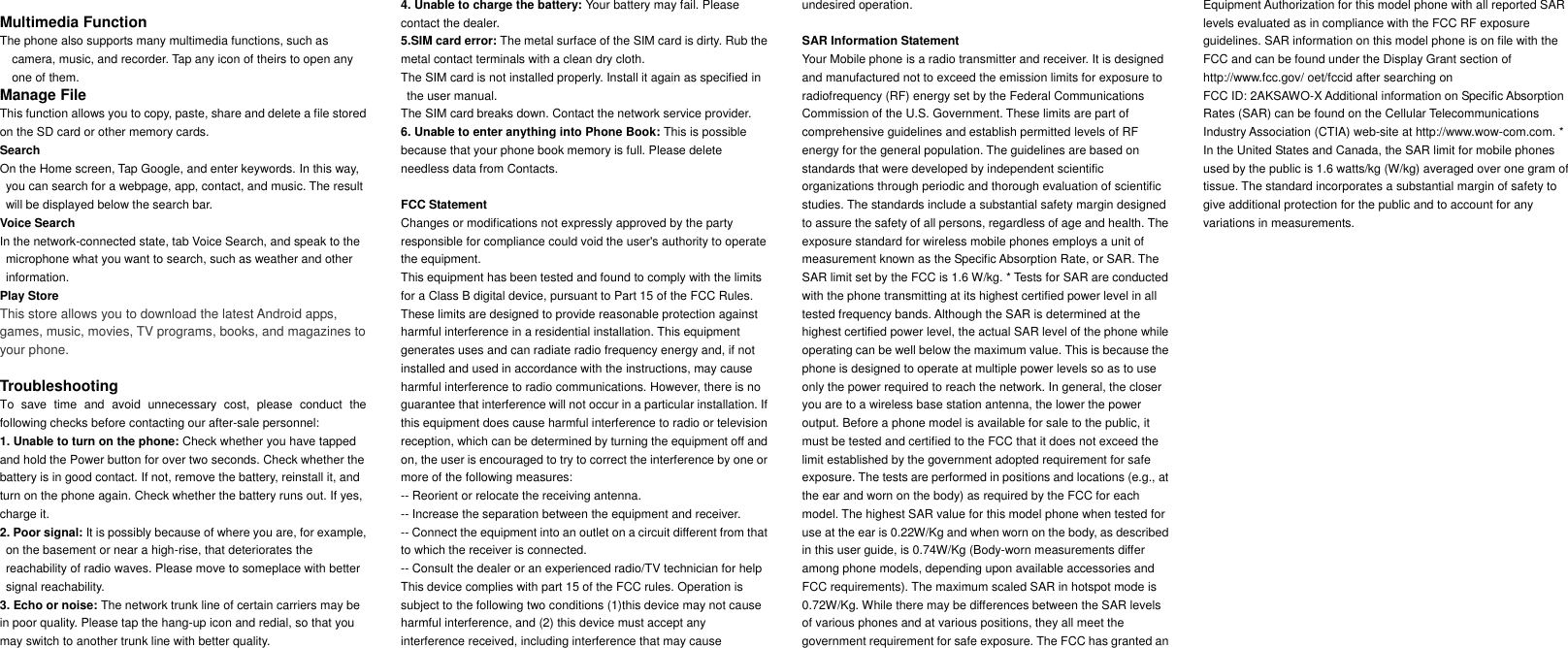      Multimedia Function The phone also supports many multimedia functions, such as camera, music, and recorder. Tap any icon of theirs to open any one of them. Manage File This function allows you to copy, paste, share and delete a file stored on the SD card or other memory cards. Search On the Home screen, Tap Google, and enter keywords. In this way, you can search for a webpage, app, contact, and music. The result will be displayed below the search bar. Voice Search In the network-connected state, tab Voice Search, and speak to the microphone what you want to search, such as weather and other information. Play Store This store allows you to download the latest Android apps, games, music, movies, TV programs, books, and magazines to your phone.  Troubleshooting To  save  time  and  avoid  unnecessary  cost,  please  conduct  the following checks before contacting our after-sale personnel: 1. Unable to turn on the phone: Check whether you have tapped and hold the Power button for over two seconds. Check whether the battery is in good contact. If not, remove the battery, reinstall it, and turn on the phone again. Check whether the battery runs out. If yes, charge it. 2. Poor signal: It is possibly because of where you are, for example, on the basement or near a high-rise, that deteriorates the reachability of radio waves. Please move to someplace with better signal reachability. 3. Echo or noise: The network trunk line of certain carriers may be in poor quality. Please tap the hang-up icon and redial, so that you may switch to another trunk line with better quality. 4. Unable to charge the battery: Your battery may fail. Please contact the dealer. 5.SIM card error: The metal surface of the SIM card is dirty. Rub the metal contact terminals with a clean dry cloth. The SIM card is not installed properly. Install it again as specified in the user manual. The SIM card breaks down. Contact the network service provider. 6. Unable to enter anything into Phone Book: This is possible because that your phone book memory is full. Please delete needless data from Contacts.  FCC Statement Changes or modifications not expressly approved by the party responsible for compliance could void the user's authority to operate the equipment. This equipment has been tested and found to comply with the limits for a Class B digital device, pursuant to Part 15 of the FCC Rules. These limits are designed to provide reasonable protection against harmful interference in a residential installation. This equipment generates uses and can radiate radio frequency energy and, if not installed and used in accordance with the instructions, may cause harmful interference to radio communications. However, there is no guarantee that interference will not occur in a particular installation. If this equipment does cause harmful interference to radio or television reception, which can be determined by turning the equipment off and on, the user is encouraged to try to correct the interference by one or more of the following measures: -- Reorient or relocate the receiving antenna. -- Increase the separation between the equipment and receiver. -- Connect the equipment into an outlet on a circuit different from that to which the receiver is connected. -- Consult the dealer or an experienced radio/TV technician for help This device complies with part 15 of the FCC rules. Operation is subject to the following two conditions (1)this device may not cause harmful interference, and (2) this device must accept any interference received, including interference that may cause undesired operation.  SAR Information Statement Your Mobile phone is a radio transmitter and receiver. It is designed and manufactured not to exceed the emission limits for exposure to radiofrequency (RF) energy set by the Federal Communications Commission of the U.S. Government. These limits are part of comprehensive guidelines and establish permitted levels of RF energy for the general population. The guidelines are based on standards that were developed by independent scientific organizations through periodic and thorough evaluation of scientific studies. The standards include a substantial safety margin designed to assure the safety of all persons, regardless of age and health. The exposure standard for wireless mobile phones employs a unit of measurement known as the Specific Absorption Rate, or SAR. The SAR limit set by the FCC is 1.6 W/kg. * Tests for SAR are conducted with the phone transmitting at its highest certified power level in all tested frequency bands. Although the SAR is determined at the highest certified power level, the actual SAR level of the phone while operating can be well below the maximum value. This is because the phone is designed to operate at multiple power levels so as to use only the power required to reach the network. In general, the closer you are to a wireless base station antenna, the lower the power output. Before a phone model is available for sale to the public, it must be tested and certified to the FCC that it does not exceed the limit established by the government adopted requirement for safe exposure. The tests are performed in positions and locations (e.g., at the ear and worn on the body) as required by the FCC for each model. The highest SAR value for this model phone when tested for use at the ear is 0.22W/Kg and when worn on the body, as described in this user guide, is 0.74W/Kg (Body-worn measurements differ among phone models, depending upon available accessories and FCC requirements). The maximum scaled SAR in hotspot mode is 0.72W/Kg. While there may be differences between the SAR levels of various phones and at various positions, they all meet the government requirement for safe exposure. The FCC has granted an Equipment Authorization for this model phone with all reported SAR levels evaluated as in compliance with the FCC RF exposure guidelines. SAR information on this model phone is on file with the FCC and can be found under the Display Grant section of http://www.fcc.gov/ oet/fccid after searching on   FCC ID: 2AKSAWO-X Additional information on Specific Absorption Rates (SAR) can be found on the Cellular Telecommunications Industry Association (CTIA) web-site at http://www.wow-com.com. * In the United States and Canada, the SAR limit for mobile phones used by the public is 1.6 watts/kg (W/kg) averaged over one gram of tissue. The standard incorporates a substantial margin of safety to give additional protection for the public and to account for any variations in measurements.  