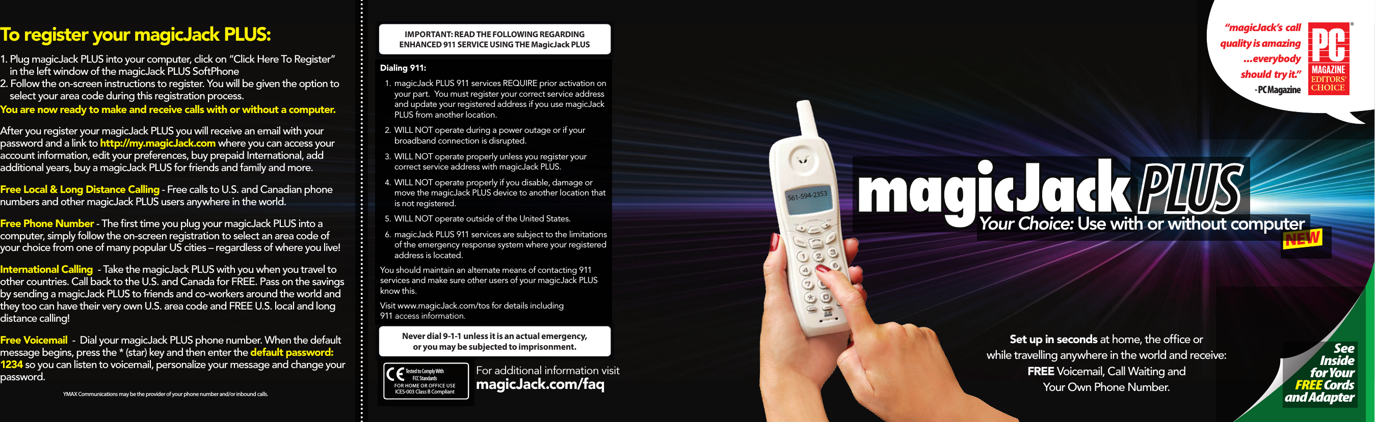 PLUSNEWYour Choice: Use with or without computer “magicJack’s  call quality is amazing   ...everybody    should  try it.”- PC Magazine                            See  Inside for Your  FREE Cords and AdapterSet up in seconds at home, the ofce or while travelling anywhere in the world and receive: FREE Voicemail, Call Waiting and Your Own Phone Number. 561-594-2353For additional information visit  magicJack.com/faq     Dialing 911: 1.  magicJack PLUS 911 services REQUIRE prior activation on your part. You must register your correct service address and update your registered address if you use magicJack PLUS from another location. 2.  WILL NOT operate during a power outage or if your broadband connection is disrupted.3.  WILL NOT operate properly unless you register your correct service address with magicJack PLUS.4.  WILL NOT operateproperlyif you disable, damage or move the magicJack PLUS device to another location that is not registered.5.  WILL NOT operate outside of the United States.6.  magicJack PLUS 911 services are subject to the limitations of the emergency response system where your registered address is located.You should maintain an alternate means of contacting 911 services and make sure other users of your magicJack PLUS know this.Visit www.magicJack.com/tos for details including  911 access information.Never dial 9-1-1 unless it is an actual emergency,  or you may be subjected to imprisonment.IMPORTANT: READ THE FOLLOWING REGARDING  ENHANCED 911 SERVICE USING THE MagicJack PLUSYMAX Communications may be the provider of your phone number and/or inbound calls.To register your magicJack PLUS:1. Plug magicJack PLUS into your computer, click on “Click Here To Register”       in the left window of the magicJack PLUS SoftPhone 2. Follow the on-screen instructions to register. You will be given the option to       select your area code during this registration process. You are now ready to make and receive calls with or without a computer.After you register your magicJack PLUS you will receive an email with your password and a link to http://my.magicJack.com where you can access your account information, edit your preferences, buy prepaid International, add additional years, buy a magicJack PLUS for friends and family and more.Free Local &amp; Long Distance Calling - Free calls to U.S. and Canadian phone numbers and other magicJack PLUS users anywhere in the world.Free Phone Number - The rst time you plug your magicJack PLUS into a computer, simply follow the on-screen registration to select an area code of your choice from one of many popular US cities – regardless of where you live!International Calling  - Take the magicJack PLUS with you when you travel to other countries. Call back to the U.S. and Canada for FREE. Pass on the savings by sending a magicJack PLUS to friends and co-workers around the world and they too can have their very own U.S. area code and FREE U.S. local and long distance calling! Free Voicemail  -  Dial your magicJack PLUS phone number. When the default message begins, press the * (star) key and then enter the default password: 1234 so you can listen to voicemail, personalize your message and change your password.FOR HOME OR OFFICE USETested to Comply With FCC StandardsICES-003 Class B Compliant