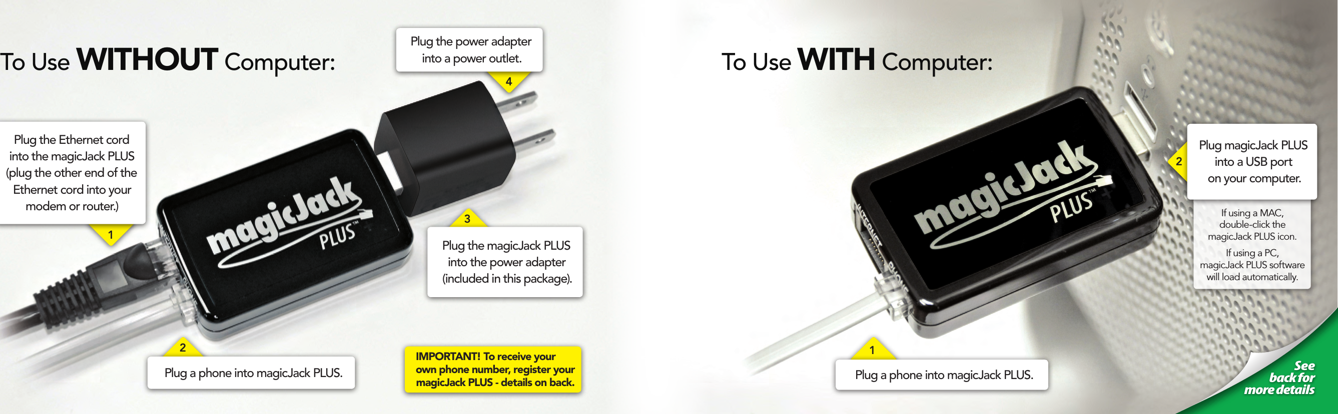 To Use WITHOUT Computer:1Plug the Ethernet cord into the magicJack PLUS (plug the other end of the Ethernet cord into your modem or router.)                         See  back for  more detailsTo Use WITH Computer:1Plug a phone into magicJack PLUS.2Plug the magicJack PLUS into the power adapter (included in this package). 3If using a MAC,  double-click the  magicJack PLUS icon.If using a PC,  magicJack PLUS software will load automatically.Plug magicJack PLUS into a USB port  on your computer.2Plug a phone into magicJack PLUS.4IMPORTANT! To receive your own phone number, register your magicJack PLUS - details on back.Plug the power adapter into a power outlet. 